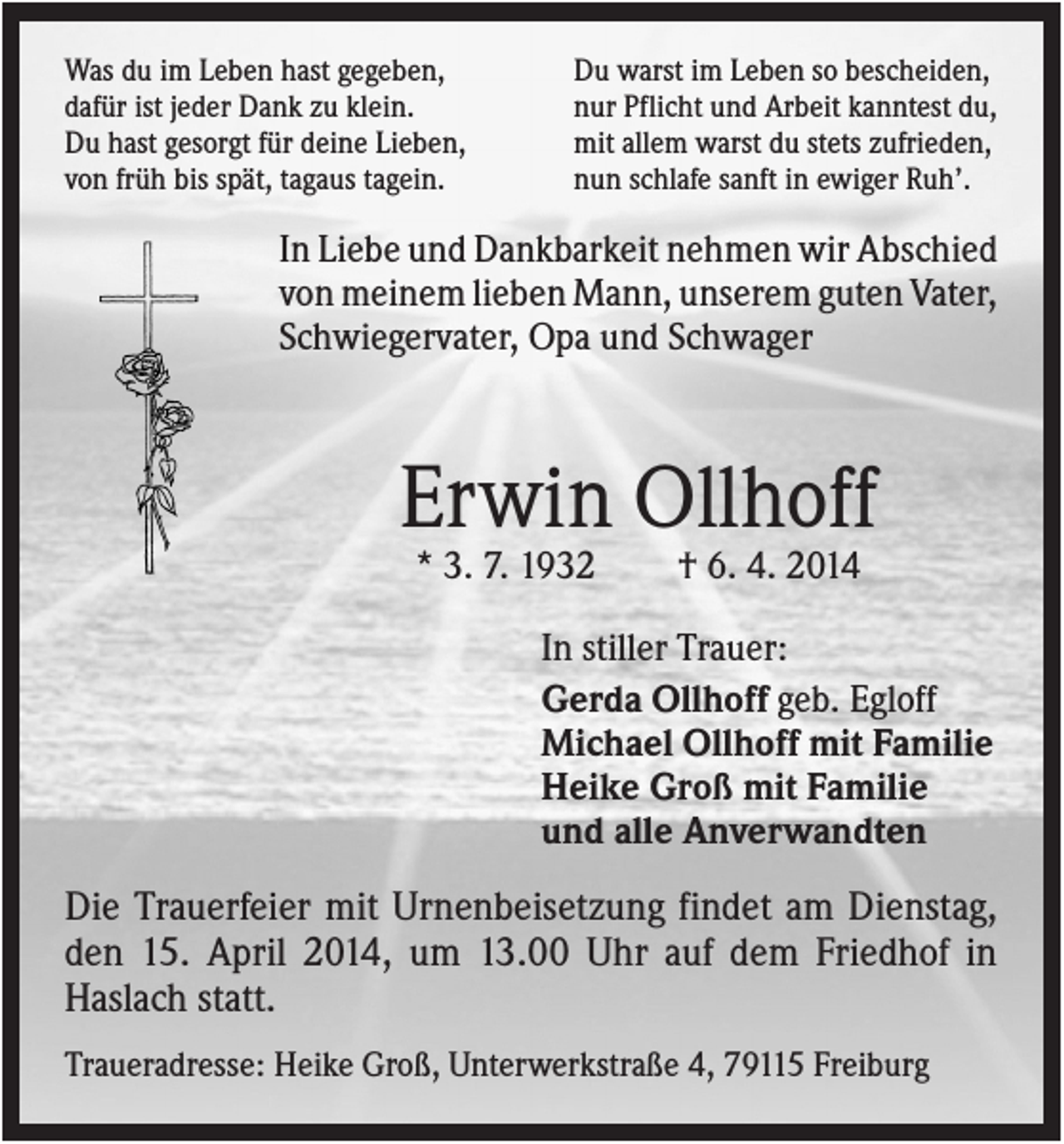 <p>Was du im Leben hast gegeben,<br />dafür ist jeder Dank zu klein.<br />Du hast gesorgt für deine Lieben,<br />von früh bis spät, tagaus tagein.</p><p>Du warst im Leben so bescheiden,<br />nur Pflicht und Arbeit kanntest du,<br />mit allem warst du stets zufrieden,<br />nun schlafe sanft in ewiger Ruh’.</p><p>In Liebe und Dankbarkeit nehmen wir Abschied<br />von meinem lieben Mann, unserem guten Vater,<br />Schwiegervater, Opa und Schwager</p><p>Erwin Ollhoff<br />* 3. 7. 1932</p><p>† 6. 4. 2014</p><p>In stiller Trauer:<br />Gerda Ollhoff geb. Egloff<br />Michael Ollhoff mit Familie<br />Heike Groß mit Familie<br />und alle Anverwandten</p><p>Die Trauerfeier mit Urnenbeisetzung findet am Dienstag,<br />den 15. April 2014, um 13.00 Uhr auf dem Friedhof in<br />Haslach statt.<br />Traueradresse: Heike Groß, Unterwerkstraße 4, 79115 Freiburg</p>