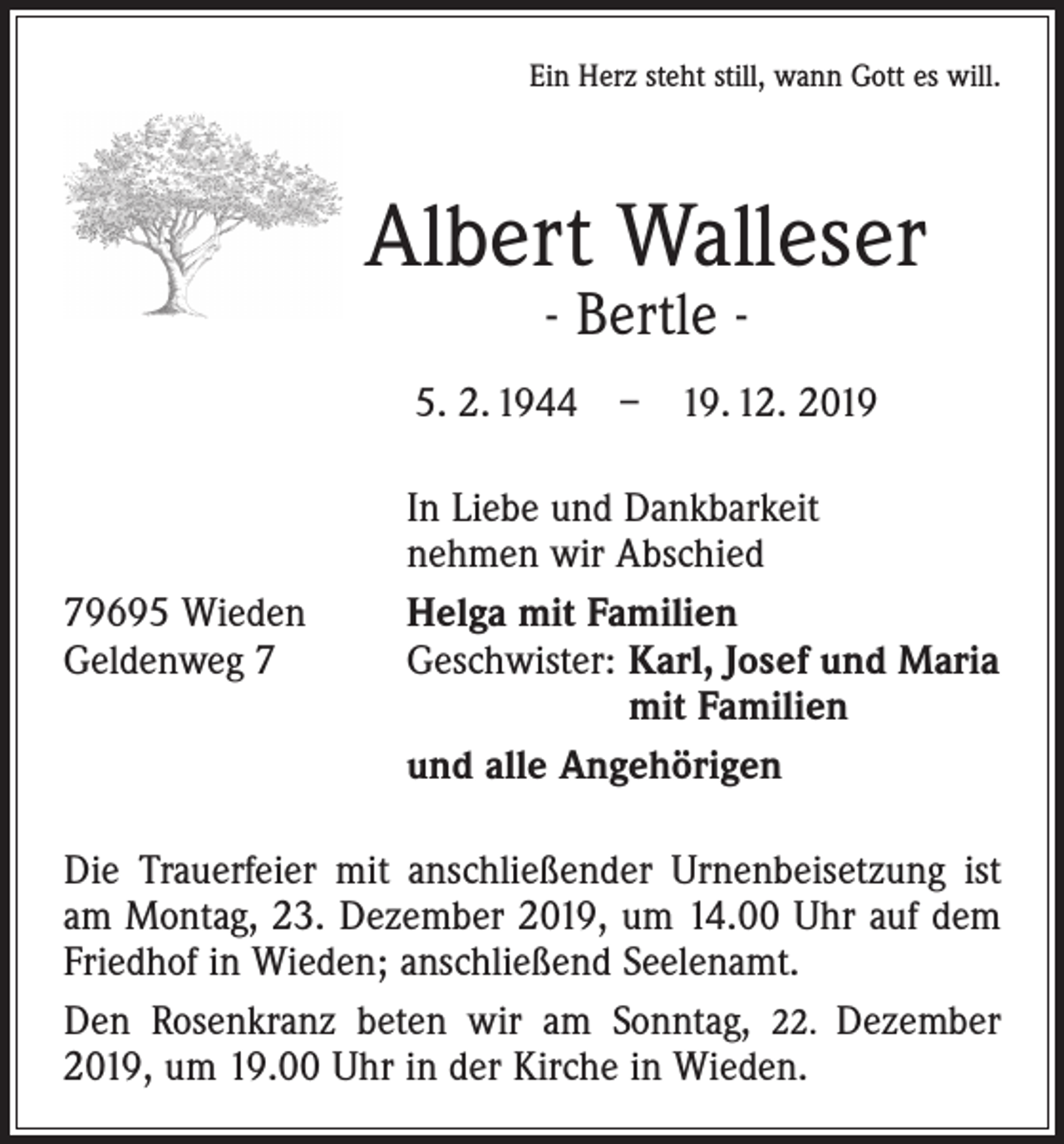<p>Ein Herz steht still, wann Gott es will.</p><p>Albert Walleser<br />- Bertle -</p><p>5. 2. 1944 – 19. 12. 2019</p><p>79695 Wieden<br />Geldenweg 7</p><p>In Liebe und Dankbarkeit<br />nehmen wir Abschied<br />Helga mit Familien<br />Geschwister: Karl, Josef und Maria<br />mit Familien<br />und alle Angehörigen</p><p>Die Trauerfeier mit anschließender Urnenbeisetzung ist<br />am Montag, 23. Dezember 2019, um 14.00 Uhr auf dem<br />Friedhof in Wieden; anschließend Seelenamt.<br />Den Rosenkranz beten wir am Sonntag, 22. Dezember<br />2019, um 19.00 Uhr in der Kirche in Wieden.</p>