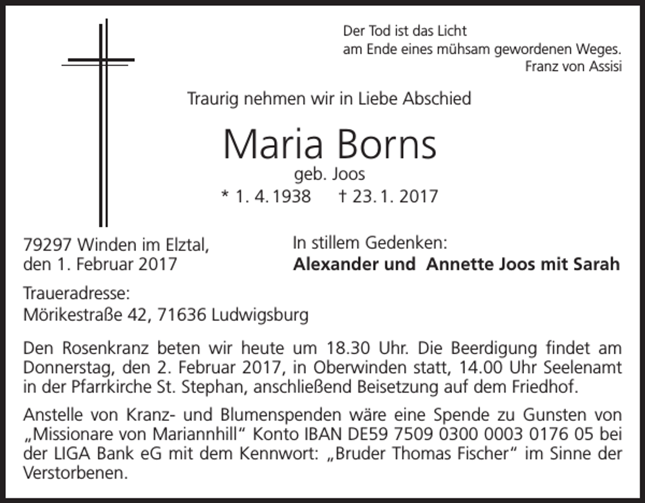 <p>Der Tod ist das Licht<br />am Ende eines mühsam gewordenen Weges.<br />Franz von Assisi</p><p>Traurig nehmen wir in Liebe Abschied</p><p>Maria Borns</p><p>geb. Joos<br />* 1. 4. 1938 † 23. 1. 2019297 Winden im Elztal,<br />den 1. Februar 2017</p><p>In stillem Gedenken:<br />Alexander und Annette Joos mit Sarah</p><p>Traueradresse:<br />Mörikestraße 42, 71636 Ludwigsburg<br />Den Rosenkranz beten wir heute um 18.30 Uhr. Die Beerdigung findet am<br />­Donnerstag, den 2. Februar 2017, in Oberwinden statt, 14.00 Uhr Seelenamt<br />in der Pfarrkirche St. Stephan, anschließend Beisetzung auf dem Friedhof.<br />Anstelle von Kranz- und Blumenspenden wäre eine Spende zu Gunsten von<br />„Missionare von Mariannhill“ Konto IBAN DE59 7509 0303 0176 05 bei<br />der LIGA Bank eG mit dem Kennwort: „Bruder Thomas Fischer“ im Sinne der<br />Verstorbenen.</p>