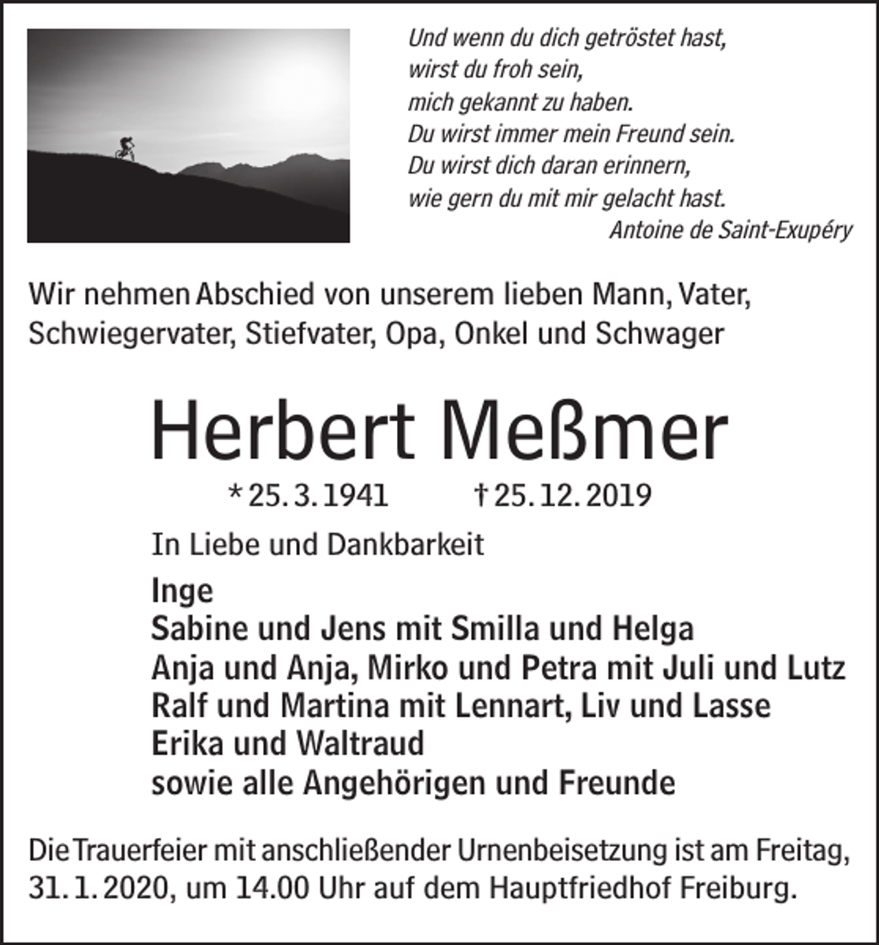 <p>Und wenn du dich getröstet hast,<br />wirst du froh sein,<br />mich gekannt zu haben.<br />Du wirst immer mein Freund sein.<br />Du wirst dich daran erinnern,<br />wie gern du mit mir gelacht hast.</p><p>Antoine de Saint-Exupéry</p><p>Wir nehmen Abschied von unserem lieben Mann, Vater,<br />Schwiegervater, Stiefvater, Opa, Onkel und Schwager</p><p>Herbert Meßmer</p><p>* 25. 3. 1941<br />† 25. 12. 2019<br />In Liebe und Dankbarkeit<br />Inge<br />Sabine und Jens mit Smilla und Helga<br />Anja und Anja, Mirko und Petra mit Juli und Lutz<br />Ralf und Martina mit Lennart, Liv und Lasse<br />Erika und Waltraud<br />sowie alle Angehörigen und Freunde</p><p>Die Trauerfeier mit anschließender Urnenbeisetzung ist am Freitag,<br />31. 1. 2020, um 14.00 Uhr auf dem Hauptfriedhof Freiburg.</p>