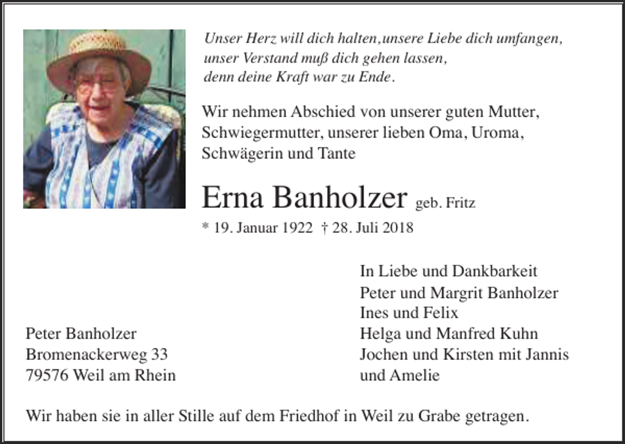 <p>Unser Herz will dich halten,unsere Liebe dich umfangen,<br />unser Verstand muß dich gehen lassen,<br />denn deine Kraft war zu Ende.</p><p>Wir nehmen Abschied von unserer guten Mutter,<br />Schwiegermutter, unserer lieben Oma, Uroma,<br />Schwägerin und Tante</p><p>Erna Banholzer geb. Fritz<br />* 19. Januar 1922 † 28. Juli 2018</p><p>Peter Banholzer<br />Bromenackerweg 33<br />79576 Weil am Rhein</p><p>In Liebe und Dankbarkeit<br />Peter und Margrit Banholzer<br />Ines und Felix<br />Helga und Manfred Kuhn<br />Jochen und Kirsten mit Jannis<br />und Amelie</p><p>Wir haben sie in aller Stille auf dem Friedhof in Weil zu Grabe getragen.</p>