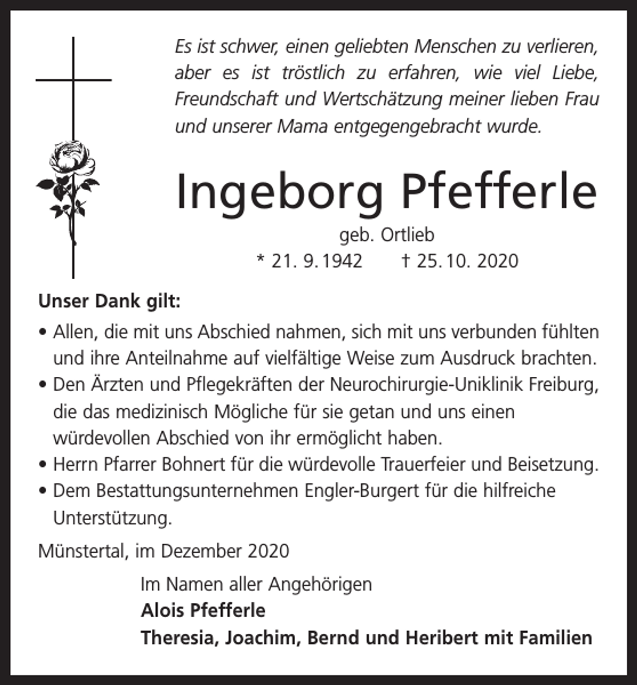 <p>Es ist schwer, einen geliebten Menschen zu verlieren,<br />aber es ist tröstlich zu erfahren, wie viel Liebe,<br />Freundschaft und Wertschätzung meiner lieben Frau<br />und unserer Mama entgegengebracht wurde.</p><p>Ingeborg Pfefferle<br />geb. Ortlieb<br />* 21. 9. 1942 † 25. 10. 2020<br />Unser Dank gilt:<br />• Allen, die mit uns Abschied nahmen, sich mit uns verbunden fühlten<br />und ihre Anteilnahme auf vielfältige Weise zum Ausdruck brachten.<br />• Den Ärzten und Pflegekräften der Neurochirurgie-Uniklinik Freiburg,<br />die das medizinisch Mögliche für sie getan und uns einen<br />würdevollen Abschied von ihr ermöglicht haben.<br />• Herrn Pfarrer Bohnert für die würdevolle Trauerfeier und Beisetzung.<br />• Dem Bestattungsunternehmen Engler-Burgert für die hilfreiche<br />Unterstützung.<br />Münstertal, im Dezember 2020<br />Im Namen aller Angehörigen<br />Alois Pfefferle<br />Theresia, Joachim, Bernd und Heribert mit Familien</p>