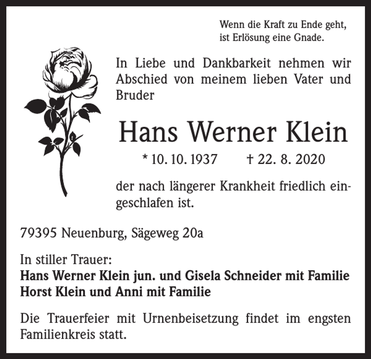 <p>Wenn die Kraft zu Ende geht,<br />ist Erlösung eine Gnade.</p><p>In Liebe und Dankbarkeit nehmen wir<br />Abschied von meinem lieben Vater und<br />­Bruder</p><p>Hans Werner Klein<br />* 10. 10. 1937 † 22. 8. 2020<br />der nach längerer Krankheit friedlich eingeschlafen ist.<br />79395 Neuenburg, Sägeweg 20a<br />In stiller Trauer:<br />Hans Werner Klein jun. und Gisela Schneider mit Familie<br />Horst Klein und Anni mit Familie<br />Die Trauerfeier mit Urnenbeisetzung findet im engsten<br />Familienkreis statt.</p>