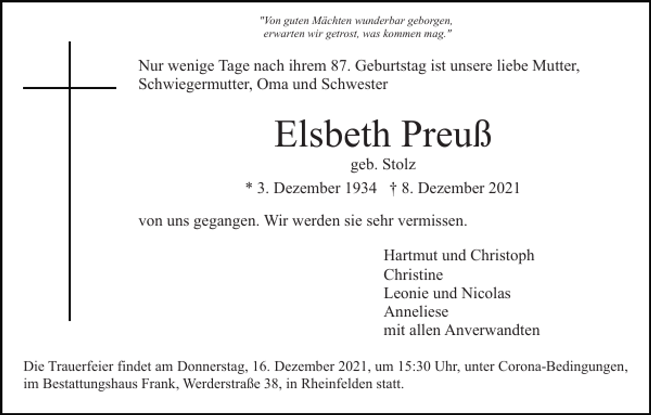 <p>"Von guten Mächten wunderbar geborgen,<br />erwarten wir getrost, was kommen mag."</p><p>Nur wenige Tage nach ihrem 87. Geburtstag ist unsere liebe Mutter,<br />Schwiegermutter, Oma und Schwester</p><p>Elsbeth Preuß<br />geb. Stolz<br />* 3. Dezember 1934 † 8. Dezember 2021<br />von uns gegangen. Wir werden sie sehr vermissen.<br />Hartmut und Christoph<br />Christine<br />Leonie und Nicolas<br />Anneliese<br />mit allen Anverwandten<br />Die Trauerfeier findet am Donnerstag, 16. Dezember 2021, um 15:30 Uhr, unter Corona-Bedingungen,<br />im Bestattungshaus Frank, Werderstraße 38, in Rheinfelden statt.</p>