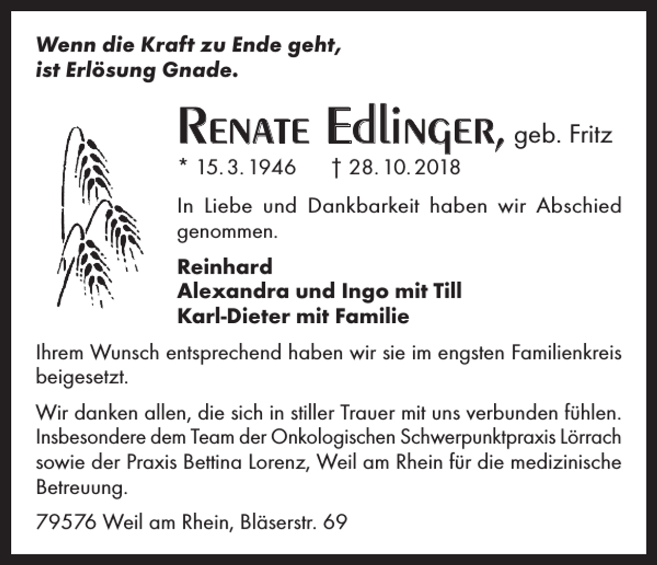 <p>Wenn die Kraft zu Ende geht,<br />ist Erlösung Gnade.</p><p>Renate Edlinger, geb. Fritz<br />* 15. 3. 1946 † 28. 10. 2018<br />In Liebe und Dankbarkeit haben wir Abschied<br />genommen.<br />Reinhard<br />Alexandra und Ingo mit Till<br />Karl-Dieter mit Familie<br />Ihrem Wunsch entsprechend haben wir sie im engsten Familienkreis<br />beigesetzt.<br />Wir danken allen, die sich in stiller Trauer mit uns verbunden fühlen.<br />Insbesondere dem Team der Onkologischen Schwerpunktpraxis Lörrach<br />sowie der Praxis Bettina Lorenz, Weil am Rhein für die medizinische<br />Betreuung.<br />79576 Weil am Rhein, Bläserstr. 69</p>