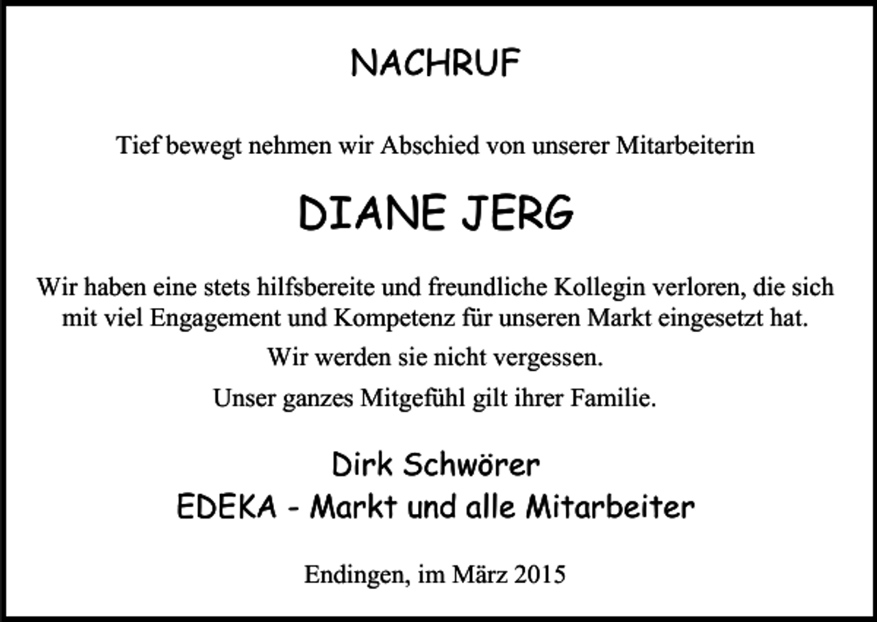 <p>NACHRUF<br />Tief bewegt nehmen wir Abschied von unserer Mitarbeiterin</p><p>DIANE JERG<br />Wir haben eine stets hilfsbereite und freundliche Kollegin verloren, die sich<br />mit viel Engagement und Kompetenz für unseren Markt eingesetzt hat.<br />Wir werden sie nicht vergessen.<br />Unser ganzes Mitgefühl gilt ihrer Familie.</p><p>Dirk Schwörer<br />EDEKA - Markt und alle Mitarbeiter<br />Endingen, im März 2015</p>