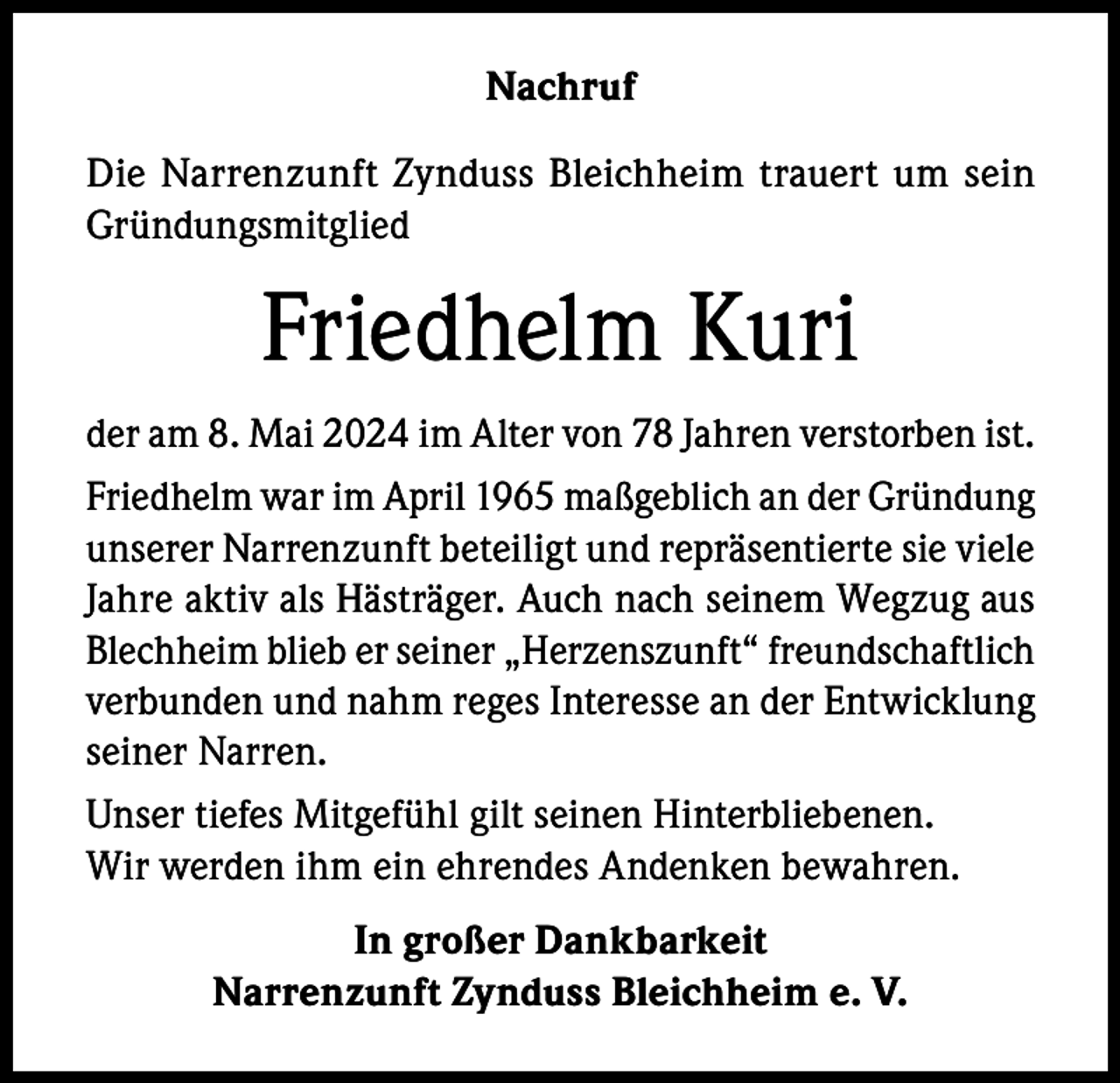<p>Nachruf<br />Die Narrenzunft Zynduss Bleichheim trauert um sein<br />Gründungsmitglied</p><p>Friedhelm Kuri<br />der am 8. Mai 2024 im Alter von 78 Jahren verstorben ist.<br />Friedhelm war im April 1965 maßgeblich an der Gründung<br />unserer Narrenzunft beteiligt und repräsentierte sie viele<br />Jahre aktiv als Hästräger. Auch nach seinem Wegzug aus<br />Blechheim blieb er seiner „Herzenszunft“ freundschaftlich<br />verbunden und nahm reges Interesse an der Entwicklung<br />seiner Narren.<br />Unser tiefes Mitgefühl gilt seinen Hinterbliebenen.<br />Wir werden ihm ein ehrendes Andenken bewahren.<br />In großer Dankbarkeit<br />Narrenzunft Zynduss Bleichheim e. V.</p>