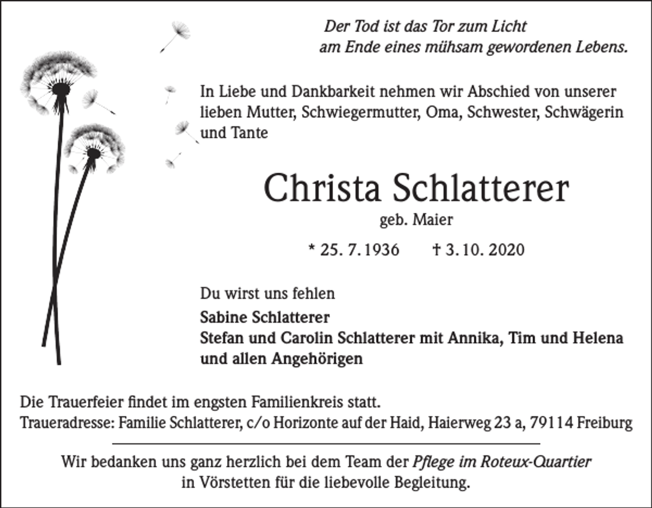 <p>Der Tod ist das Tor zum Licht<br />am Ende eines mühsam gewordenen Lebens.<br />In Liebe und Dankbarkeit nehmen wir Abschied von unserer<br />lieben Mutter, Schwiegermutter, Oma, Schwester, Schwägerin<br />und Tante</p><p>Christa Schlatterer<br />geb. Maier</p><p>* 25. 7. 1936 † 3. 10. 2020<br />Du wirst uns fehlen<br />Sabine Schlatterer<br />Stefan und Carolin Schlatterer mit Annika, Tim und Helena<br />und allen Angehörigen<br />Die Trauerfeier findet im engsten Familienkreis statt.<br />Traueradresse: Familie Schlatterer, c/o Horizonte auf der Haid, Haierweg 23 a, 79114 Freiburg<br />Wir bedanken uns ganz herzlich bei dem Team der Pflege im Roteux-Quartier<br />in Vörstetten für die liebevolle Begleitung.</p>
