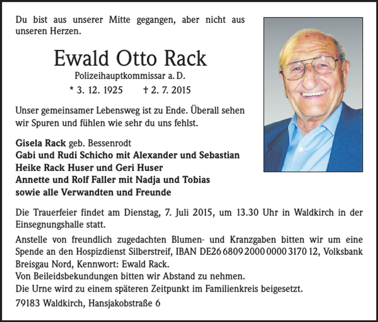 <p>Du bist aus unserer Mitte gegangen, aber nicht aus<br />­unseren Herzen.</p><p>Ewald Otto Rack<br />Polizeihauptkommissar a. D.<br />* 3. 12. 1925 † 2. 7. 2015</p><p>Unser gemeinsamer Lebensweg ist zu Ende. Überall sehen<br />wir Spuren und fühlen wie sehr du uns fehlst.<br />Gisela Rack geb. Bessenrodt<br />Gabi und Rudi Schicho mit Alexander und Sebastian<br />Heike Rack Huser und Geri Huser<br />Annette und Rolf Faller mit Nadja und Tobias<br />sowie alle Verwandten und Freunde<br />Die Trauerfeier findet am Dienstag, 7. Juli 2015, um 13.30 Uhr in Waldkirch in der<br />Einsegnungshalle statt.<br />Anstelle von freundlich zugedachten Blumen- und Kranzgaben bitten wir um eine<br />­Spende an den Hospizdienst Silberstreif, IBAN DE2809 20 3170 12, Volksbank<br />Breisgau Nord, Kennwort: Ewald Rack.<br />Von Beileidsbekundungen bitten wir Abstand zu nehmen.<br />Die Urne wird zu einem späteren Zeitpunkt im Familienkreis beigesetzt.<br />79183 Waldkirch, Hansjakobstraße 6</p>
