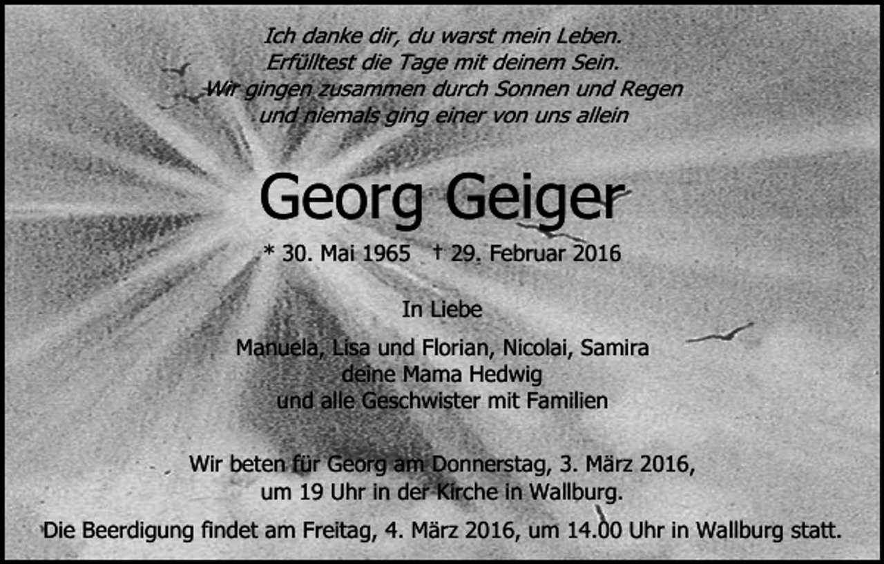 <p>Ich danke dir, du warst mein Leben.<br />Erfülltest die Tage mit deinem Sein.<br />Wir gingen zusammen durch Sonnen und Regen<br />und niemals ging einer von uns allein</p><p>Georg Geiger<br />* 30. Mai 1965 † 29. Februar 2016<br />In Liebe<br />Manuela, Lisa und Florian, Nicolai, Samira<br />deine Mama Hedwig<br />und alle Geschwister mit Familien<br />Wir beten für Georg am Donnerstag, 3. März 2016,<br />um 19 Uhr in der Kirche in Wallburg.<br />Die Beerdigung findet am Freitag, 4. März 2016, um 14.00 Uhr in Wallburg statt.</p>
