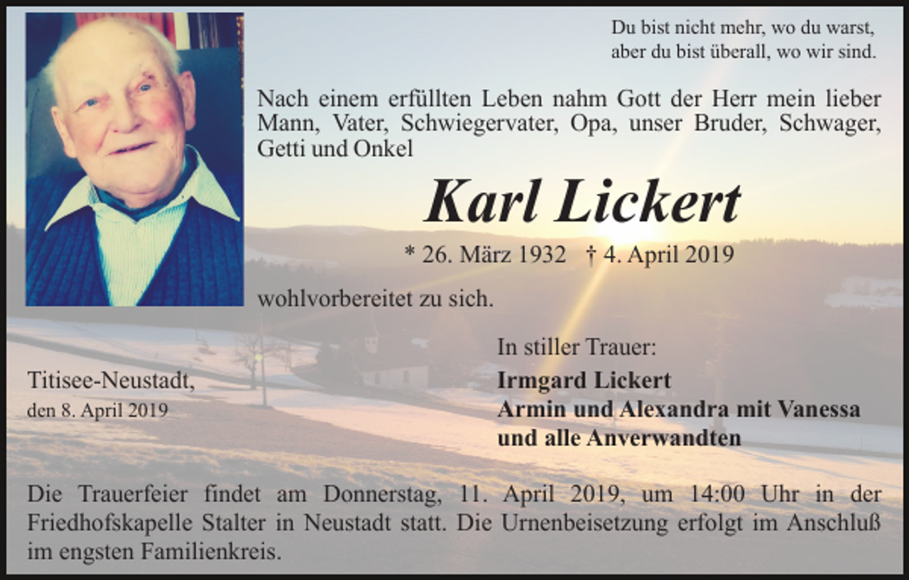 <p>Du bist nicht mehr, wo du warst,<br />aber du bist überall, wo wir sind.</p><p>Nach einem erfüllten Leben nahm Gott der Herr mein lieber<br />Mann, Vater, Schwiegervater, Opa, unser Bruder, Schwager,<br />Getti und Onkel</p><p>Karl Lickert<br />* 26. März 1932 † 4. April 2019<br />wohlvorbereitet zu sich.<br />Titisee-Neustadt,<br />den 8. April 2019</p><p>In stiller Trauer:<br />Irmgard Lickert<br />Armin und Alexandra mit Vanessa<br />und alle Anverwandten</p><p>Die Trauerfeier findet am Donnerstag, 11. April 2019, um 14:00 Uhr in der<br />Friedhofskapelle Stalter in Neustadt statt. Die Urnenbeisetzung erfolgt im Anschluß<br />im engsten Familienkreis.</p>