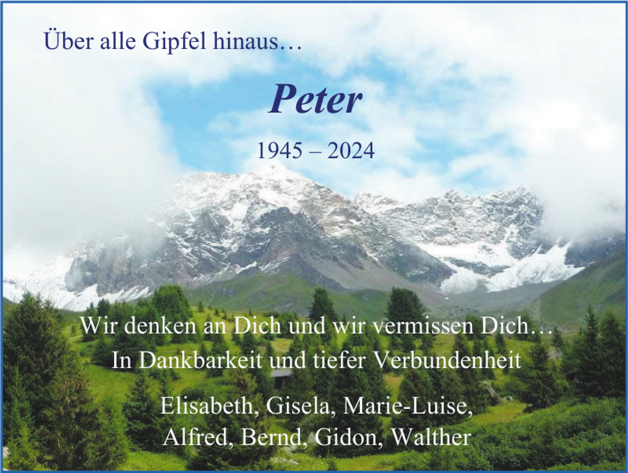 <p>Über alle Gipfel hinaus…</p><p>Peter<br />1945 – 2024</p><p>Wir denken an Dich und wir vermissen Dich…<br />In Dankbarkeit und tiefer Verbundenheit<br />Elisabeth, Gisela, Marie-Luise,<br />Alfred, Bernd, Gidon, Walther</p>