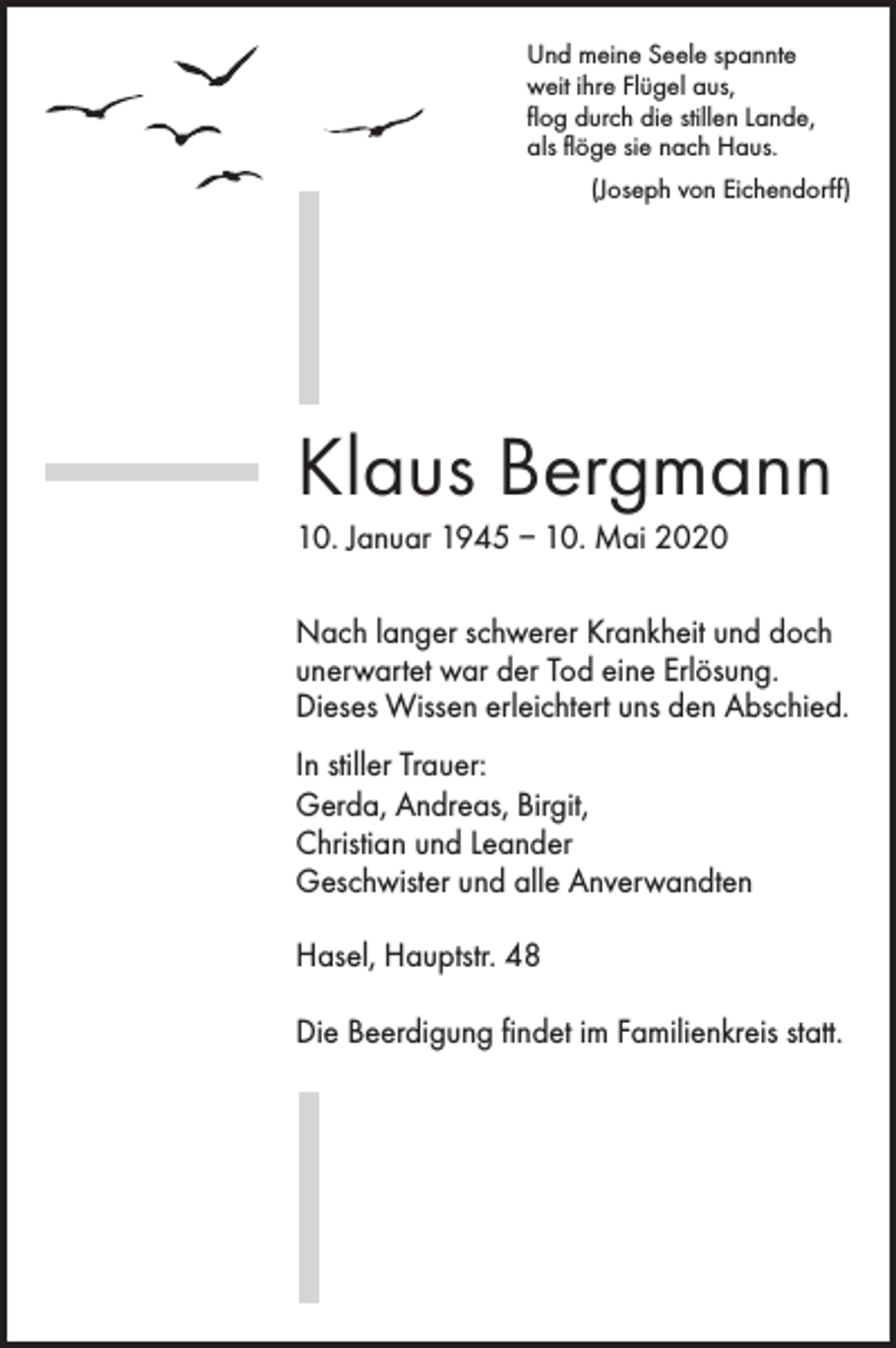 <p>Und meine Seele spannte<br />weit ihre Flügel aus,<br />flog durch die stillen Lande,<br />als flöge sie nach Haus.</p><p>(Joseph von Eichendorff)</p><p>Klaus Bergmann<br />10. Januar 1945 – 10. Mai 2020<br />Nach langer schwerer Krankheit und doch<br />unerwartet war der Tod eine Erlösung.<br />Dieses Wissen erleichtert uns den Abschied.<br />In stiller Trauer:<br />Gerda, Andreas, Birgit,<br />Christian und Leander<br />Geschwister und alle Anverwandten<br />Hasel, Hauptstr. 48<br />Die Beerdigung findet im Familienkreis statt.</p>