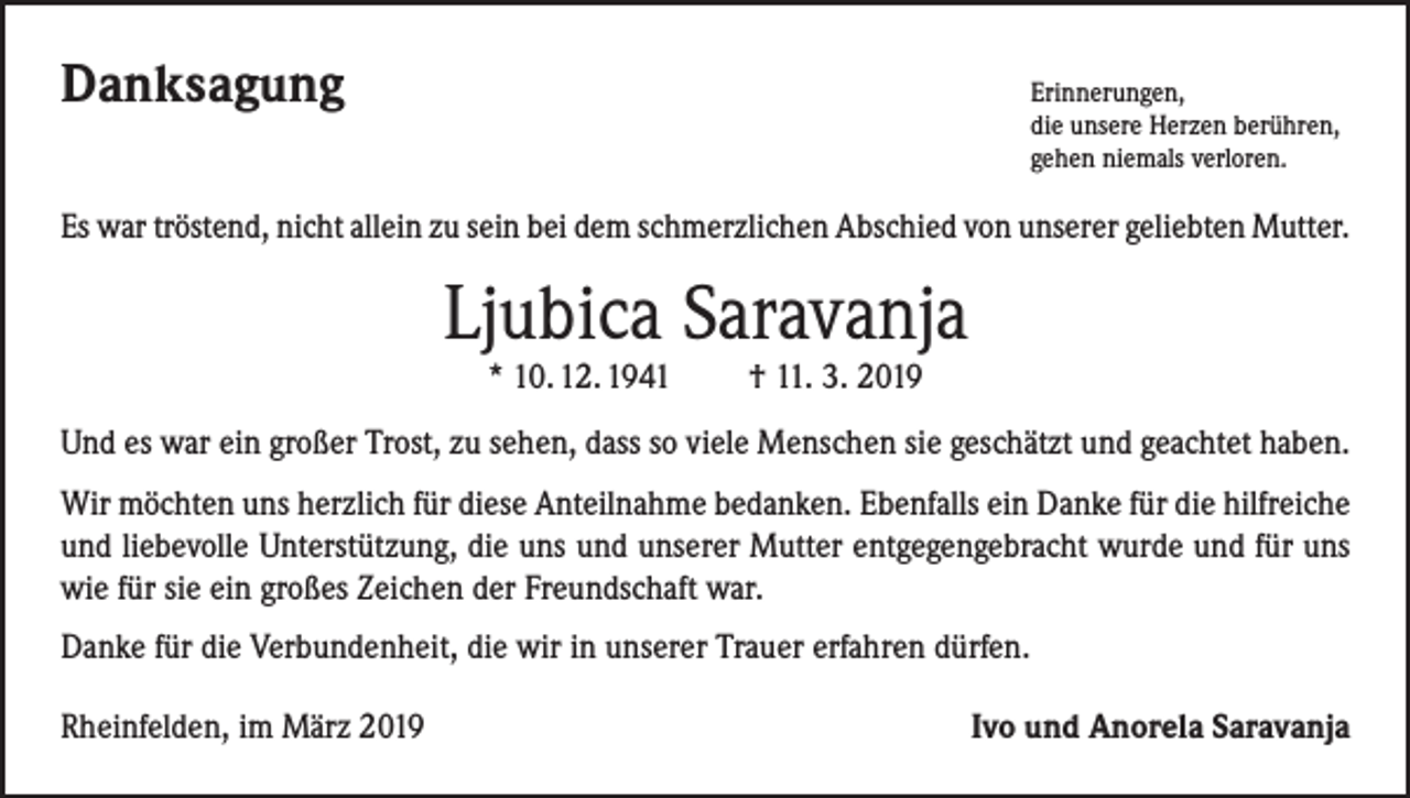 <p>Danksagung</p><p>rinnerungen,<br />E<br />die unsere Herzen berühren,<br />gehen niemals verloren.</p><p>Es war tröstend, nicht allein zu sein bei dem schmerzlichen Abschied von unserer geliebten Mutter.</p><p>Ljubica Saravanja<br />* 10. 12. 1941 † 11. 3. 2019</p><p>Und es war ein großer Trost, zu sehen, dass so viele Menschen sie geschätzt und geachtet haben.<br />Wir möchten uns herzlich für diese Anteilnahme bedanken. Ebenfalls ein Danke für die hilfreiche<br />und liebevolle Unterstützung, die uns und unserer Mutter entgegengebracht wurde und für uns<br />wie für sie ein großes Zeichen der Freundschaft war.<br />Danke für die Verbundenheit, die wir in unserer Trauer erfahren dürfen.<br />Rheinfelden, im März 2019</p><p>Ivo und Anorela Saravanja</p>