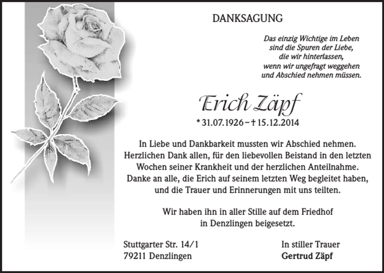 <p>DANKSAGUNG<br />Das einzig Wichtige im Leben<br />sind die Spuren der Liebe,<br />die wir hinterlassen,<br />wenn wir ungefragt weggehen<br />und Abschied nehmen müssen.</p><p>Erich Zäpf<br />* 31.07.1926 – † 15.12.2014<br />In Liebe und Dankbarkeit mussten wir Abschied nehmen.<br />Herzlichen Dank allen, für den liebevollen Beistand in den letzten<br />Wochen seiner Krankheit und der herzlichen Anteilnahme.<br />Danke an alle, die Erich auf seinem letzten Weg begleitet haben,<br />und die Trauer und Erinnerungen mit uns teilten.<br />Wir haben ihn in aller Stille auf dem Friedhof<br />in Denzlingen beigesetzt.<br />Stuttgarter Str. 14/1<br />79211 Denzlingen</p><p>In stiller Trauer<br />Gertrud Zäpf</p>