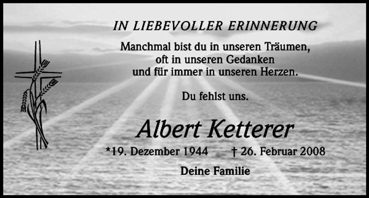 <p>IN LIEBEVOLLER ERINNERUNG<br />Manchmal bist du in unseren Träumen,<br />oft in unseren Gedanken<br />und für immer in unseren Herzen.<br />Du fehlst uns.</p><p>Albert Ketterer<br />*19. Dezember 1944 † 26. Februar 2008<br />Deine Familie</p>