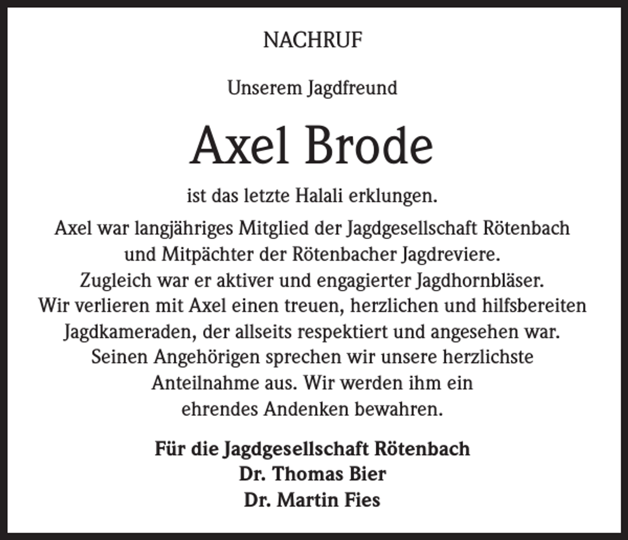 <p>NACHRUF<br />Unserem Jagdfreund</p><p>Axel Brode<br />ist das letzte Halali erklungen.<br />Axel war langjähriges Mitglied der Jagdgesellschaft Rötenbach<br />und Mitpächter der Rötenbacher Jagdreviere.<br />Zugleich war er aktiver und engagierter Jagdhornbläser.<br />Wir verlieren mit Axel einen treuen, herzlichen und hilfsbereiten<br />Jagdkameraden, der allseits respektiert und angesehen war.<br />Seinen Angehörigen sprechen wir unsere herzlichste<br />Anteilnahme aus. Wir werden ihm ein<br />ehrendes Andenken bewahren.<br />Für die Jagdgesellschaft Rötenbach<br />Dr. Thomas Bier<br />Dr. Martin Fies</p>