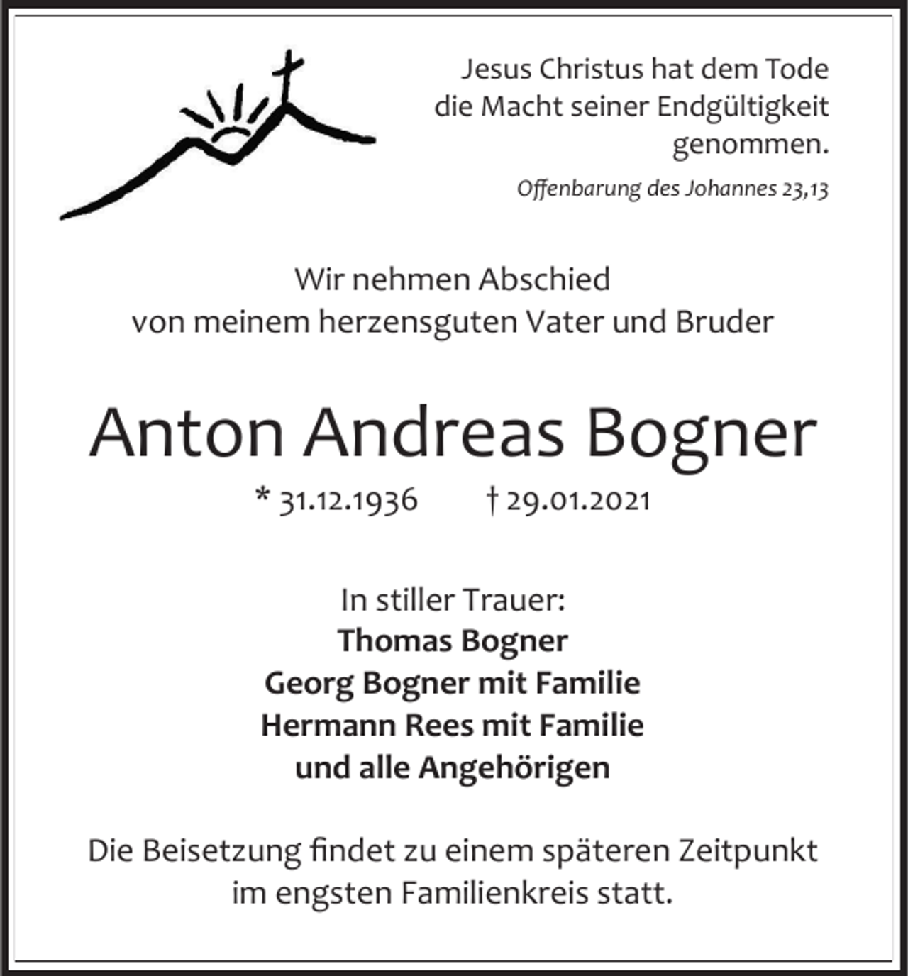 <p>Jesus Christus hat dem Tode<br />die Macht seiner Endgültigkeit<br />genommen.<br />Offenbarung des Johannes 23,13</p><p>Wir nehmen Abschied<br />von meinem herzensguten Vater und Bruder</p><p>Anton Andreas Bogner<br />* 31.12.1936</p><p>† 29.01.2021</p><p>In stiller Trauer:<br />Thomas Bogner<br />Georg Bogner mit Familie<br />Hermann Rees mit Familie<br />und alle Angehörigen<br />Die Beisetzung findet zu einem späteren Zeitpunkt<br />im engsten Familienkreis statt.</p>