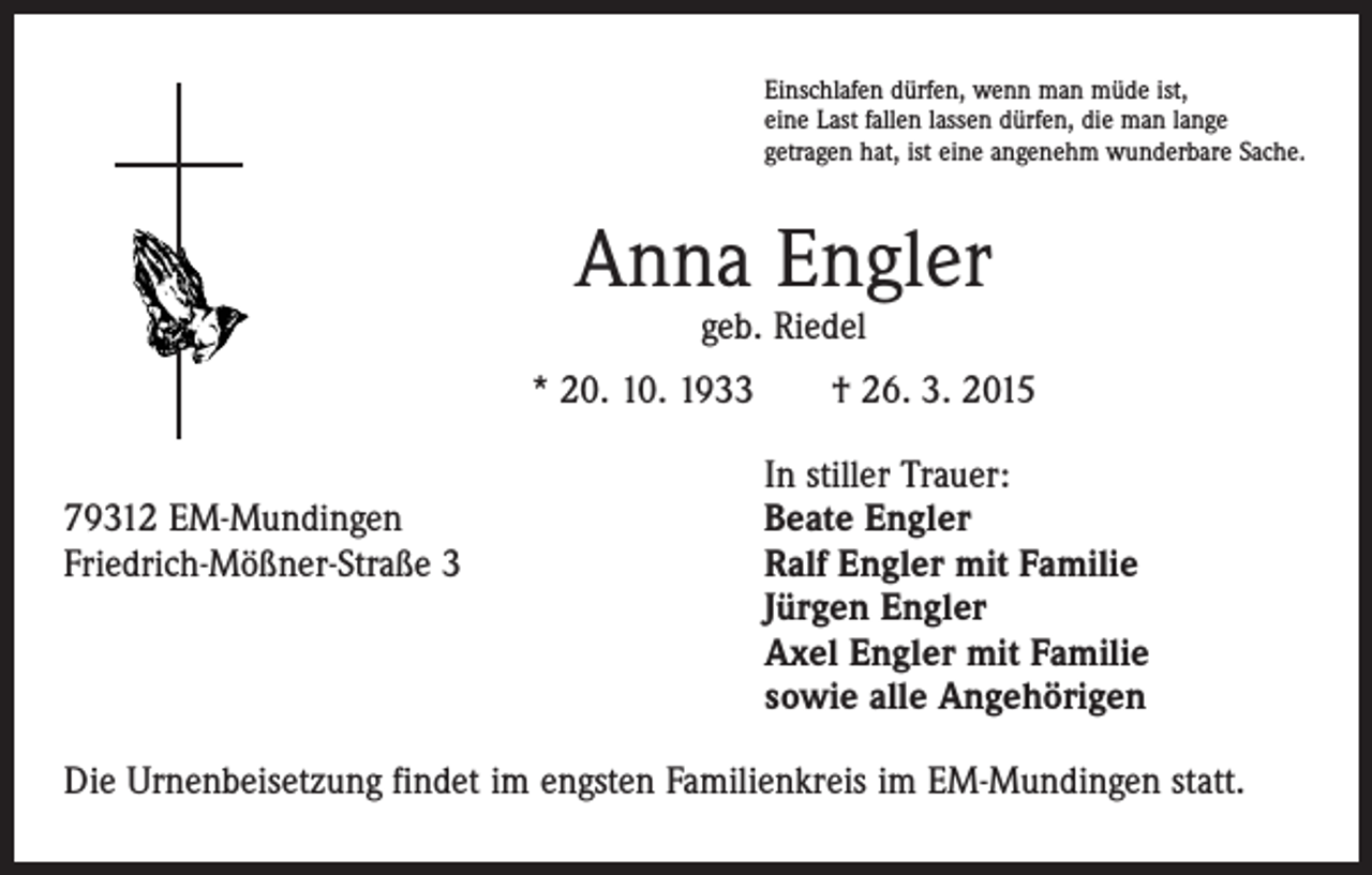 <p>Einschlafen dürfen, wenn man müde ist,<br />eine Last fallen lassen dürfen, die man lange<br />getragen hat, ist eine angenehm wunderbare Sache.</p><p>Anna Engler<br />geb. Riedel</p><p>* 20. 10. 1933 † 26. 3. 2015</p><p>In stiller Trauer:<br />79312 EM-Mundingen<br />Beate Engler<br />Friedrich-Mößner-Straße 3 Ralf Engler mit Familie<br />Jürgen Engler<br />Axel Engler mit Familie<br />sowie alle Angehörigen<br />Die Urnenbeisetzung findet im engsten Familienkreis im EM-Mundingen statt.</p>