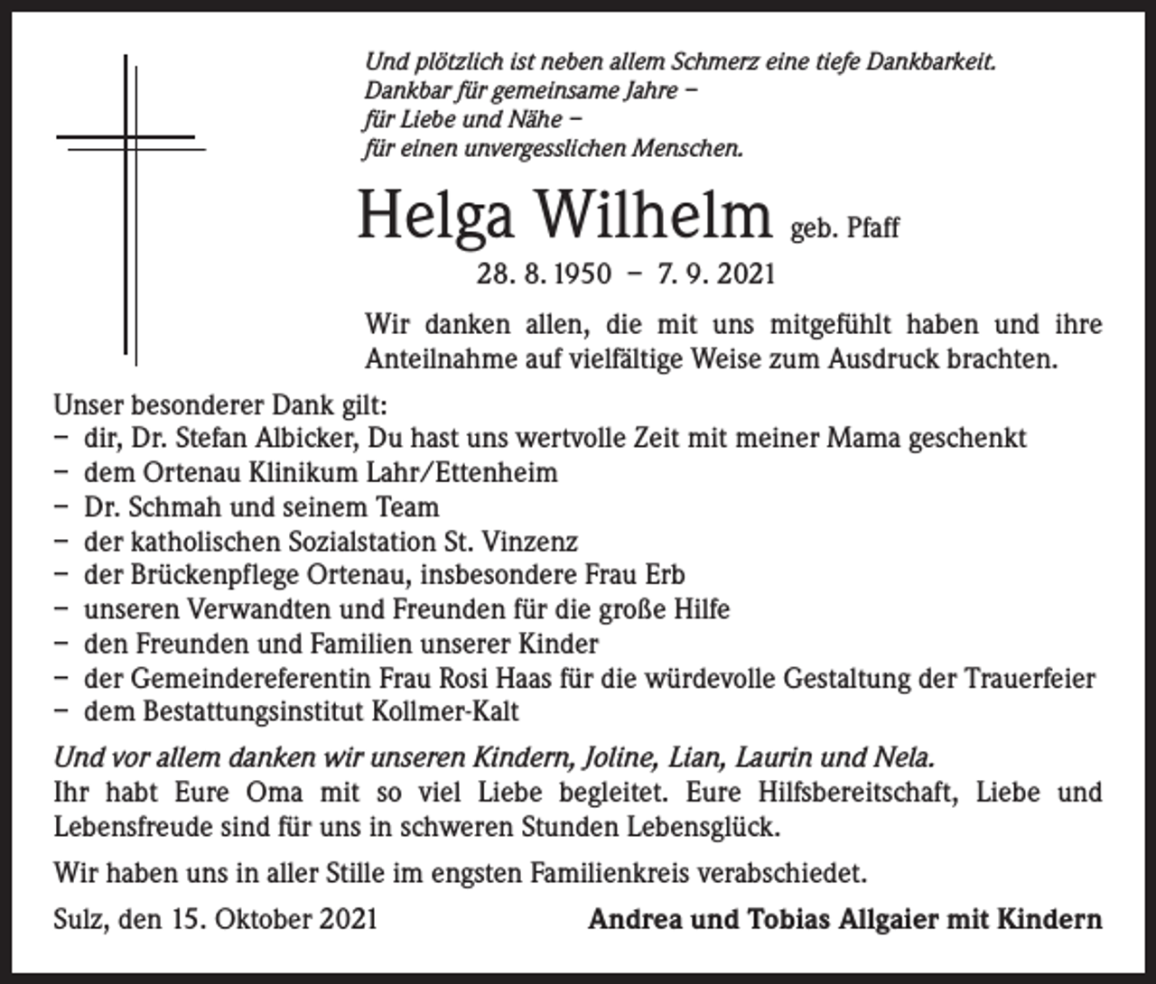 <p>Und plötzlich ist neben allem Schmerz eine tiefe Dankbarkeit.<br />Dankbar für gemeinsame Jahre –<br />für Liebe und Nähe –<br />für einen unvergesslichen Menschen.</p><p>Helga Wilhelm geb. Pfaff<br />28. 8. 1950 – 7. 9. 2021</p><p>Wir danken allen, die mit uns mitgefühlt haben und ihre<br />­Anteilnahme auf vielfältige ­Weise zum Ausdruck brachten.<br />Unser besonderer Dank gilt:<br />– dir, Dr. Stefan Albicker, Du hast uns wertvolle Zeit mit meiner Mama geschenkt<br />– dem Ortenau Klinikum Lahr/Ettenheim<br />– Dr. Schmah und seinem Team<br />– der katholischen Sozialstation St. Vinzenz<br />– der Brückenpflege Ortenau, insbesondere Frau Erb<br />– unseren Verwandten und Freunden für die große Hilfe<br />– den Freunden und Familien unserer Kinder<br />– der Gemeindereferentin Frau Rosi Haas für die würdevolle Gestaltung der Trauerfeier<br />– dem Bestattungsinstitut Kollmer-Kalt<br />Und vor allem danken wir unseren Kindern, Joline, Lian, Laurin und Nela.<br />Ihr habt Eure Oma mit so viel Liebe begleitet. Eure Hilfsbereitschaft, Liebe und<br />­Lebensfreude sind für uns in schweren Stunden Lebensglück.<br />Wir haben uns in aller Stille im engsten Familienkreis verabschiedet.<br />Sulz, den 15. Oktober 2021</p><p>Andrea und Tobias Allgaier mit Kindern</p>