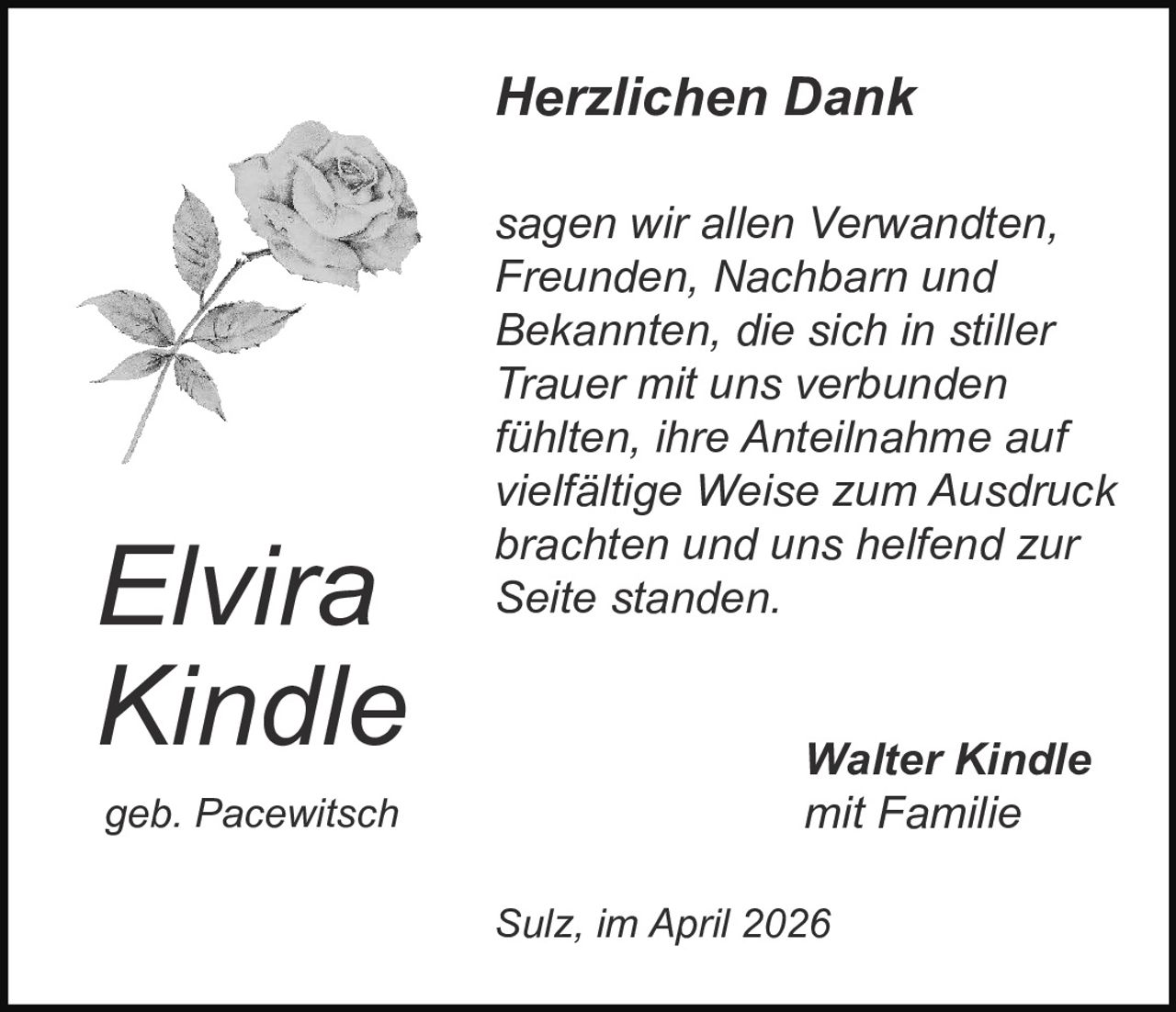 Herzlichen Dank

Elvira
Kindle
geb. Pacewitsch

sagen wir allen Verwandten,
Freunden, Nachbarn und
Bekannten, die sich in stiller
Trauer mit uns verbunden
fühlten, ihre Anteilnahme auf
vielfältige Weise zum Ausdruck
brachten und uns helfend zur
Seite standen.
Walter Kindle
mit Familie
Sulz, im April 2026