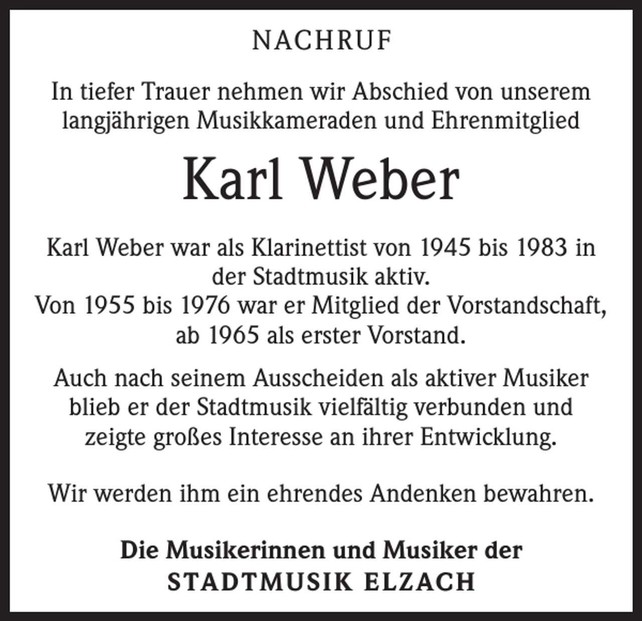 <p>NACHRUF<br />In tiefer Trauer nehmen wir Abschied von unserem<br />langjährigen Musikkameraden und Ehrenmitglied</p><p>Karl Weber<br />Karl Weber war als Klarinettist von 1945 bis 1983 in<br />der Stadtmusik aktiv.<br />Von 1955 bis 1976 war er Mitglied der Vorstandschaft,<br />ab 1965 als erster Vorstand.<br />Auch nach seinem Ausscheiden als aktiver Musiker<br />blieb er der Stadtmusik vielfältig verbunden und<br />zeigte großes Interesse an ihrer Entwicklung.<br />Wir werden ihm ein ehrendes Andenken bewahren.<br />Die Musikerinnen und Musiker der<br />STADTMUSIK ELZACH</p>