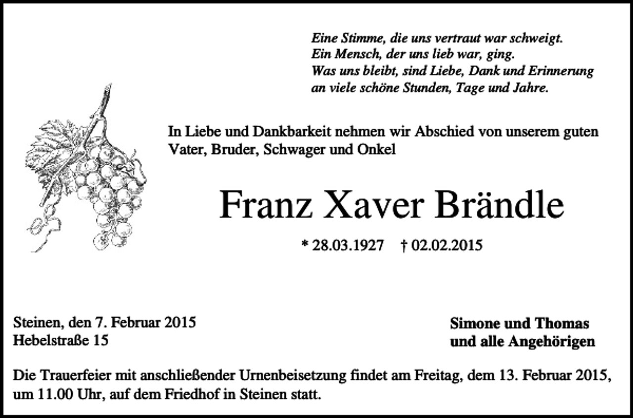 <p>Eine Stimme, die uns vertraut war schweigt.<br />Ein Mensch, der uns lieb war, ging.<br />Was uns bleibt, sind Liebe, Dank und Erinnerung<br />an viele schöne Stunden, Tage und Jahre.</p><p>In Liebe und Dankbarkeit nehmen wir Abschied von unserem guten<br />Vater, Bruder, Schwager und Onkel</p><p>Franz Xaver Brändle<br />* 28.03.1927</p><p>Steinen, den 7. Februar 2015<br />Hebelstraße 15</p><p>† 02.02.2015</p><p>Simone und Thomas<br />und alle Angehörigen</p><p>Die Trauerfeier mit anschließender Urnenbeisetzung findet am Freitag, dem 13. Februar 2015,<br />um 11.00 Uhr, auf dem Friedhof in Steinen statt.</p>