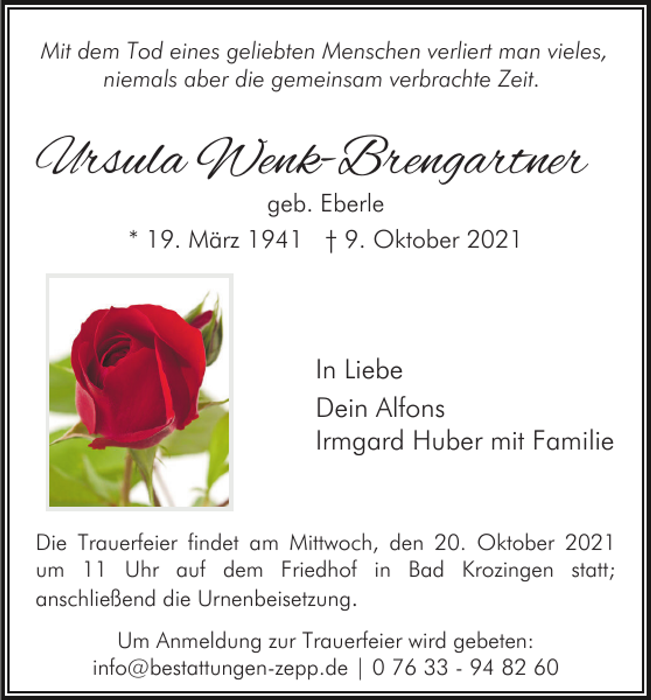 <p>Mit dem Tod eines geliebten Menschen verliert man vieles,<br />niemals aber die gemeinsam verbrachte Zeit.</p><p>Ursula Wenk-Brengartner<br />geb. Eberle<br />* 19. März 1941 † 9. Oktober 2021</p><p>In Liebe<br />Dein Alfons<br />Irmgard Huber mit Familie</p><p>Die Trauerfeier findet am Mittwoch, den 20. Oktober 2021<br />um 11 Uhr auf dem Friedhof in Bad Krozingen statt;<br />anschließend die Urnenbeisetzung.<br />Um Anmeldung zur Trauerfeier wird gebeten:<br />info@bestattungen-zepp.de | 0 76 33 - 94 82 60</p>