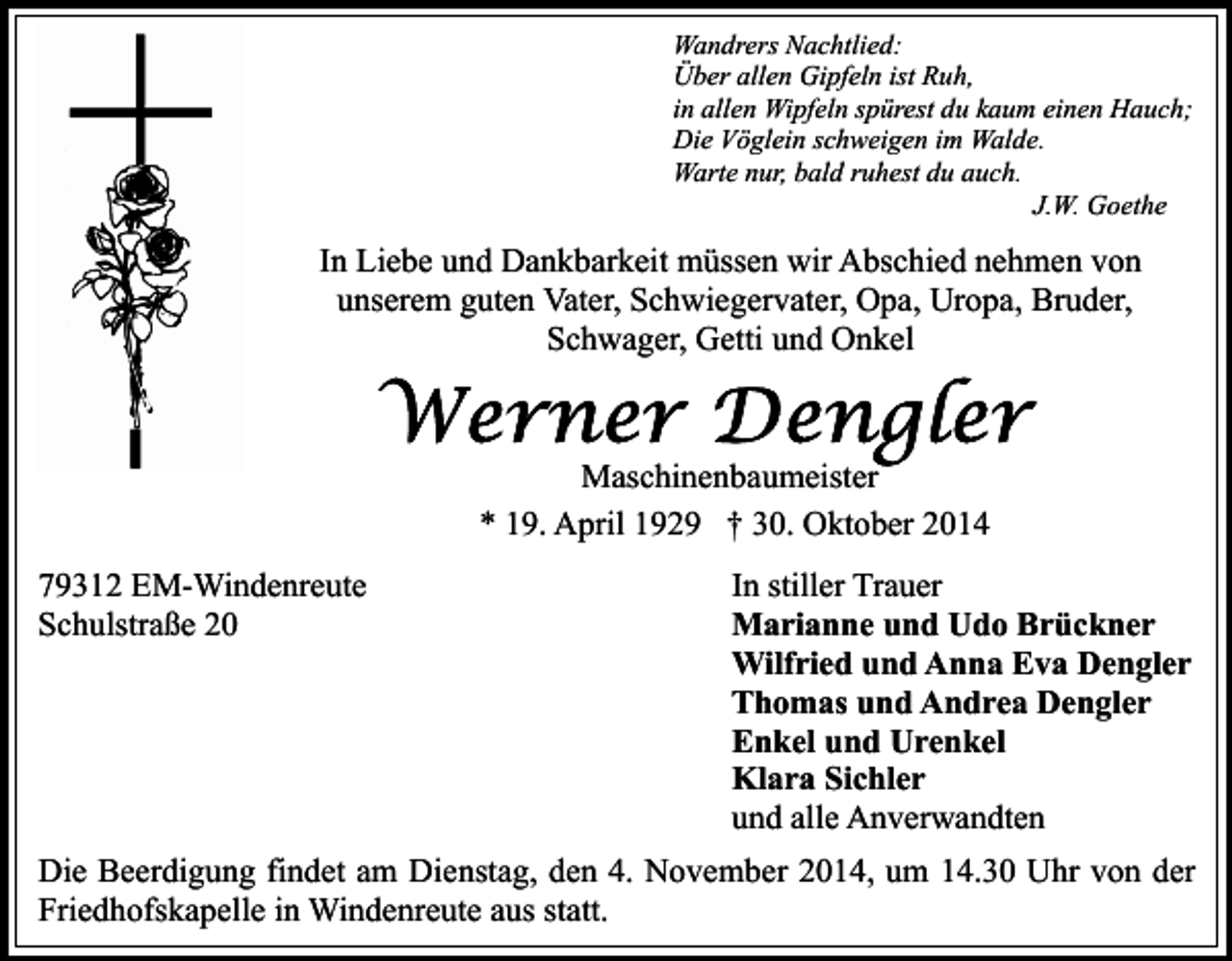 <p>Wandrers Nachtlied:<br />Über allen Gipfeln ist Ruh,<br />in allen Wipfeln spürest du kaum einen Hauch;<br />Die Vöglein schweigen im Walde.<br />Warte nur, bald ruhest du auch.<br />J.W. Goethe</p><p>In Liebe und Dankbarkeit müssen wir Abschied nehmen von<br />unserem guten Vater, Schwiegervater, Opa, Uropa, Bruder,<br />Schwager, Getti und Onkel</p><p>Maschinenbaumeister<br />* 19. April 1929 † 30. Oktober 2014<br />79312 EM-Windenreute<br />Schulstraße 20</p><p>In stiller Trauer<br />Marianne und Udo Brückner<br />Wilfried und Anna Eva Dengler<br />Thomas und Andrea Dengler<br />Enkel und Urenkel<br />Klara Sichler<br />und alle Anverwandten</p><p>Die Beerdigung findet am Dienstag, den 4. November 2014, um 14.30 Uhr von der<br />Friedhofskapelle in Windenreute aus statt.</p>
