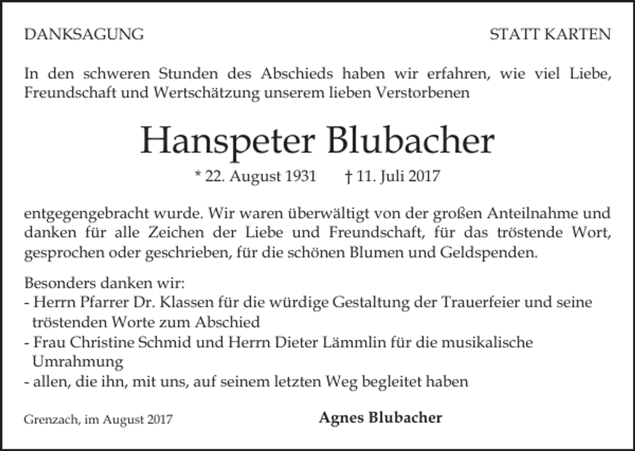 <p>DANKSAGUNG</p><p>STATT KARTEN</p><p>In den schweren Stunden des Abschieds haben wir erfahren, wie viel Liebe,<br />Freundschaft und Wertschätzung unserem lieben Verstorbenen</p><p>Hanspeter Blubacher<br />* 22. August 1931</p><p>† 11. Juli 2017</p><p>entgegengebracht wurde. Wir waren überwältigt von der großen Anteilnahme und<br />danken für alle Zeichen der Liebe und Freundschaft, für das tröstende Wort,<br />gesprochen oder geschrieben, für die schönen Blumen und Geldspenden.<br />Besonders danken wir:<br />- Herrn Pfarrer Dr. Klassen für die würdige Gestaltung der Trauerfeier und seine<br />tröstenden Worte zum Abschied<br />- Frau Christine Schmid und Herrn Dieter Lämmlin für die musikalische<br />Umrahmung<br />- allen, die ihn, mit uns, auf seinem letzten Weg begleitet haben<br />Grenzach, im August 2017</p><p>Agnes Blubacher</p>