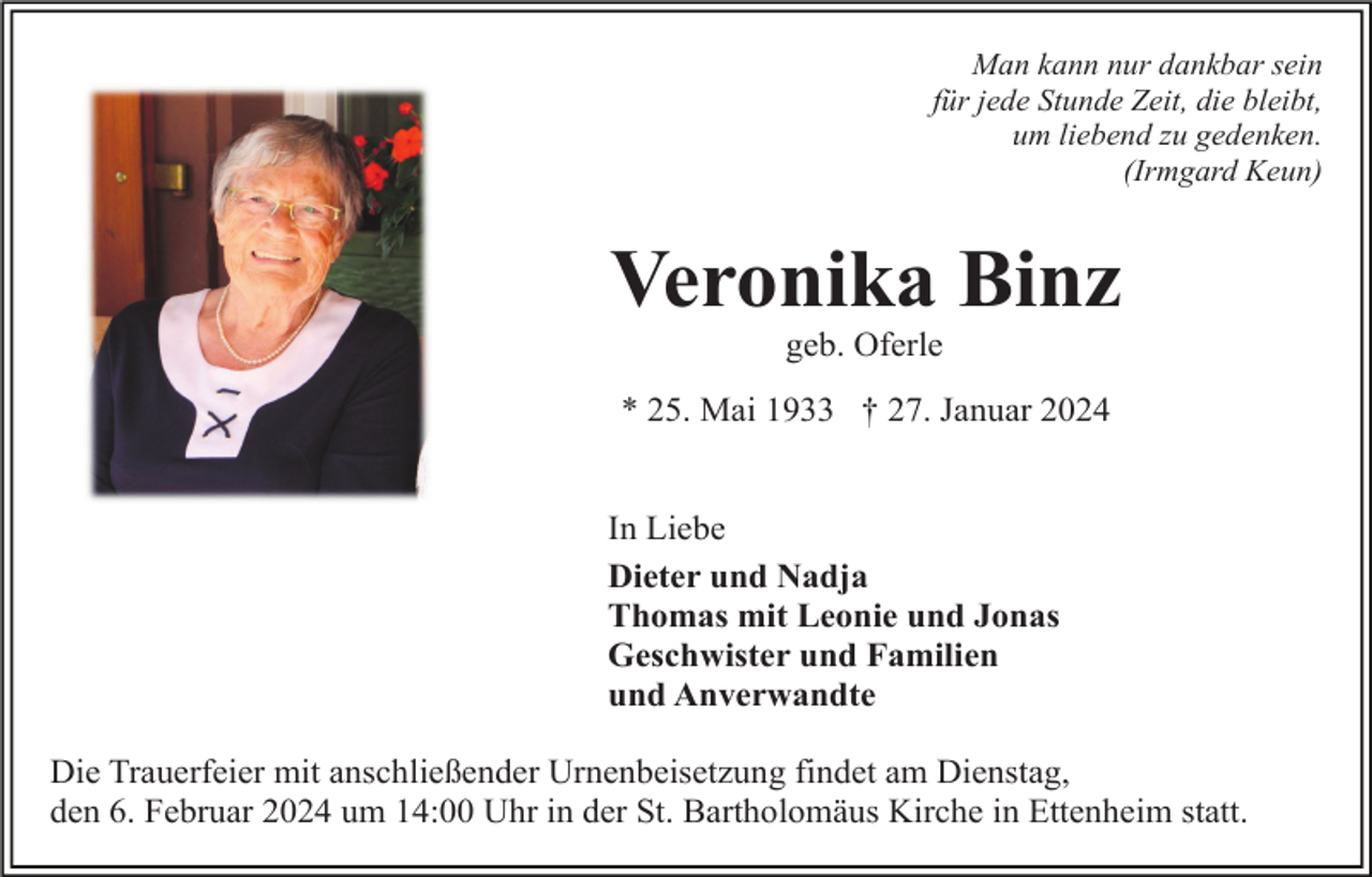 <p>Man kann nur dankbar sein<br />für jede Stunde Zeit, die bleibt,<br />um liebend zu gedenken.<br />(Irmgard Keun)</p><p>Veronika Binz<br />geb. Oferle<br />* 25. Mai 1933 † 27. Januar 2024</p><p>In Liebe<br />Dieter und Nadja<br />Thomas mit Leonie und Jonas<br />Geschwister und Familien<br />und Anverwandte<br />Die Trauerfeier mit anschließender Urnenbeisetzung findet am Dienstag,<br />den 6. Februar 2024 um 14:00 Uhr in der St. Bartholomäus Kirche in Ettenheim statt.</p>