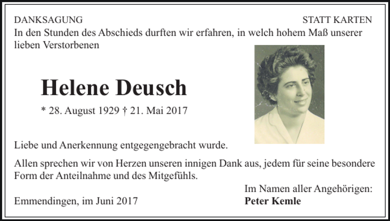<p>DANKSAGUNG</p><p>STATT KARTEN</p><p>In den Stunden des Abschieds durften wir erfahren, in welch hohem Maß unserer<br />lieben Verstorbenen</p><p>Helene Deusch<br />* 28. August 1929 † 21. Mai 2017<br />Liebe und Anerkennung entgegengebracht wurde.<br />Allen sprechen wir von Herzen unseren innigen Dank aus, jedem für seine besondere<br />Form der Anteilnahme und des Mitgefühls.<br />Im Namen aller Angehörigen:<br />Emmendingen, im Juni 2017<br />Peter Kemle</p>