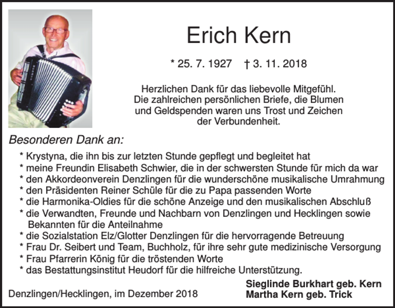 <p>Erich Kern<br />* 25. 7. 1927</p><p>† 3. 11. 2018</p><p>Herzlichen Dank für das liebevolle Mitgefühl.<br />Die zahlreichen persönlichen Briefe, die Blumen<br />und Geldspenden waren uns Trost und Zeichen<br />der Verbundenheit.</p><p>Besonderen Dank an:<br />* Krystyna, die ihn bis zur letzten Stunde gepflegt und begleitet hat<br />* meine Freundin Elisabeth Schwier, die in der schwersten Stunde für mich da war<br />* den Akkordeonverein Denzlingen für die wunderschöne musikalische Umrahmung<br />* den Präsidenten Reiner Schüle für die zu Papa passenden Worte<br />* die Harmonika-Oldies für die schöne Anzeige und den musikalischen Abschluß<br />* die Verwandten, Freunde und Nachbarn von Denzlingen und Hecklingen sowie<br />Bekannten für die Anteilnahme<br />* die Sozialstation Elz/Glotter Denzlingen für die hervorragende Betreuung<br />* Frau Dr. Seibert und Team, Buchholz, für ihre sehr gute medizinische Versorgung<br />* Frau Pfarrerin König für die tröstenden Worte<br />* das Bestattungsinstitut Heudorf für die hilfreiche Unterstützung.<br />Sieglinde Burkhart geb. Kern<br />Denzlingen/Hecklingen, im Dezember 2018<br />Martha Kern geb. Trick</p>