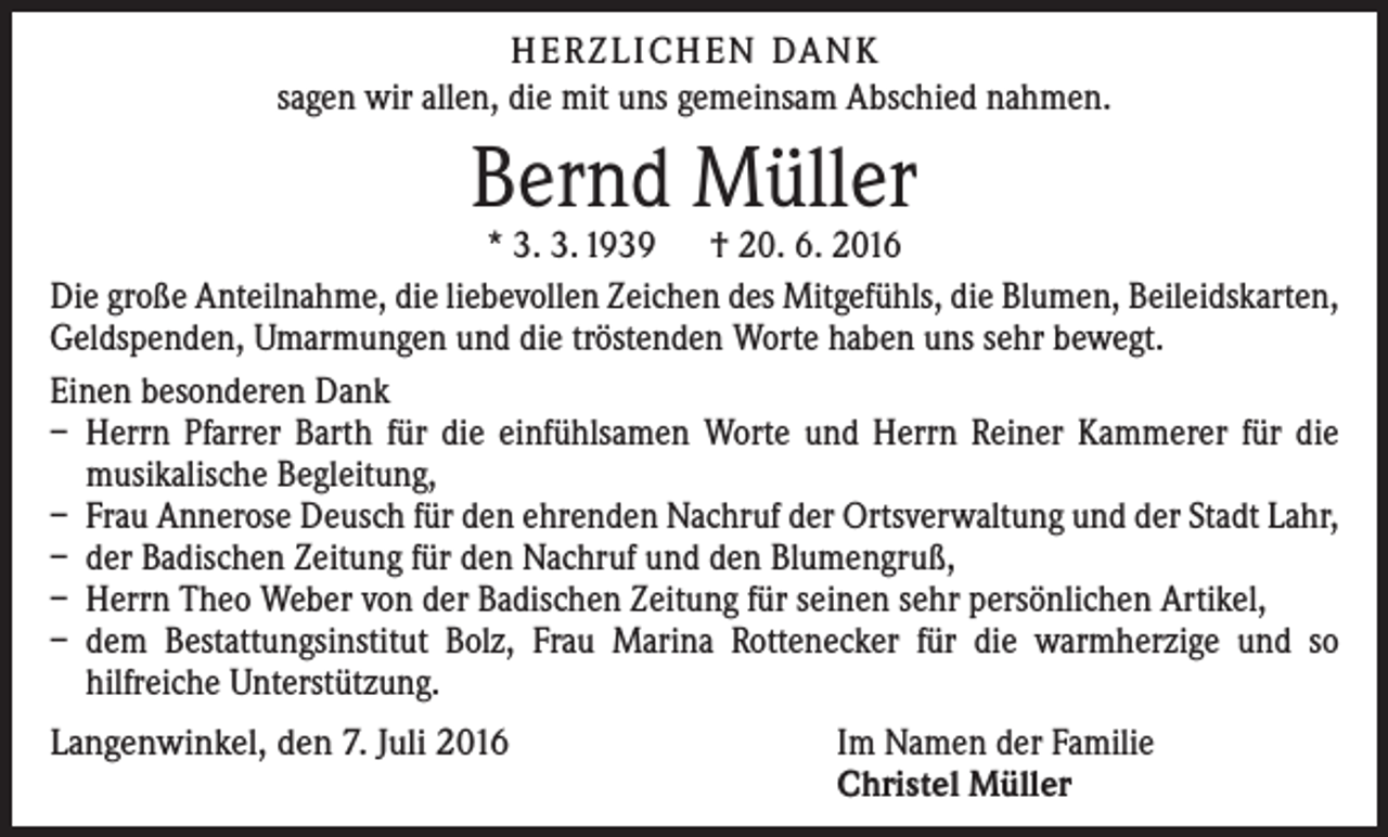 <p>H e r z l i ch e n Da n k<br />sagen wir allen, die mit uns gemeinsam Abschied nahmen.</p><p>Bernd Müller</p><p>* 3. 3. 1939 † 20. 6. 2016<br />Die große Anteilnahme, die liebevollen Zeichen des Mitgefühls, die Blumen, Beileidskarten,<br />Geldspenden, Umarmungen und die tröstenden Worte haben uns sehr bewegt.<br />Einen besonderen Dank<br />– Herrn Pfarrer Barth für die einfühlsamen Worte und Herrn Reiner Kammerer für die<br />musikalische Begleitung,<br />– Frau Annerose Deusch für den ehrenden Nachruf der Ortsverwaltung und der Stadt Lahr,<br />– der Badischen Zeitung für den Nachruf und den Blumengruß,<br />– Herrn Theo Weber von der Badischen Zeitung für seinen sehr persönlichen Artikel,<br />– dem Bestattungsinstitut Bolz, Frau Marina Rottenecker für die warmherzige und so<br />­hilfreiche Unterstützung.<br />Langenwinkel, den 7. Juli 2016</p><p>Im Namen der Familie<br />Christel Müller</p>