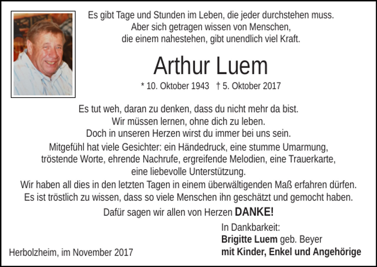 <p>EEs<br />s gigibt<br />bt Ta<br />g e uund<br />n d St<br />u n d e n i im<br />m Leben,<br />L e b e n, die<br />di e jjeder<br />e d er durchstehen<br />d ur c h st e h en muss.<br />m u s s.<br />Tage<br />Stunden<br />A b er sisich<br />c h ggetragen<br />etr a g e n wissen<br />wi s s e n vvon<br />o n Menschen,<br />M e n s c h e n,<br />Aber<br />didiee eieinem<br />n e m nnahestehen,<br />a h e st e h e n, gigibt<br />bt uunendlich<br />n e n dli c h viviel<br />el Kraft.<br />Kr aft.</p><p>Arthur<br />Art h ur LLuem<br />ue m</p><p>* 10.<br />1 0. Oktober<br />O kt o b er 1943<br />1 9 4 3 †† 5.<br />5. Oktober<br />O kt o b er</p><p>EEs<br />s ttut<br />ut weh,<br />w e h, ddaran<br />ar a n zzu<br />u ddenken,<br />e n k e n , dass<br />d a s s du<br />d u nicht<br />ni c ht mehr<br />m e hr da<br />d a bist.<br />bi st.<br />Wir mmüssen<br />Wir<br />ü s s e n l erlernen,<br />n e n, oohne<br />h n e didich<br />c h zzuu lleben.<br />e b e n.<br />wirst<br />DDoch<br />o c h i in<br />n uunseren<br />n s er e n HHerzen<br />er z e n wir<br />st du<br />d u iimmer<br />m m er bei<br />b ei uns<br />u n s ssein.<br />ei n.<br />Mitgefühl<br />Mit<br />g ef ü hl hhat<br />at viviele<br />el e GGesichter:<br />e si c ht e r: ein<br />ei n Händedruck,<br />H ä n d e dr u c k, eine<br />ei n e stumme<br />st u mm e UUmarmung,<br />m ar m u n g,<br />tr<br />ö st e n d e Worte,<br />W ort e, ehrende<br />e hr e n d e Nachrufe,<br />Na c hr uf e, er<br />gr eif e n d e Melodien,<br />M el o di e n, eieine<br />n e Trauerkarte,<br />Tr a u er k art e,<br />tröstende<br />ergreifende<br />eine<br />ei n e liliebevolle<br />e b e v oll e Unterstützung.<br />U nt er st üt z u n g.<br />Wirhhaben<br />Wir<br />a b e n allalldidies<br />e s i nindden<br />e n l etletzten<br />zt e n Tagen<br />Ta g e n iinn einem<br />ei n e m überwältigenden<br />ü b er w ä lti g e n d e n Maß<br />M a ß erfahren<br />erf a hr e n dürfen.<br />d ürfe n.<br />EEs<br />s i ist<br />st trtröstlich<br />ö stli c h zzu<br />u wissen,<br />wi s s e n, ddass<br />a s s ssoo viviele<br />el e Menschen<br />M e n s c h e n iihn<br />h n geschätzt<br />g e s c h ät zt und<br />u n d gemocht<br />g e m o c ht haben.<br />haben.<br />Dafür<br />wir all<br />allen<br />D af ür ssagen<br />a g e n wir<br />e n vvon<br />o n HHerzen<br />er z e n DDANKE!<br />A N K E!<br />In<br />I n Dankbarkeit:<br />D a n k b ar k eit:<br />Bri gitt e LLuem<br />u e m geb.<br />g e b. Beyer<br />B e y er<br />Brigitte<br />mit<br />mit KiKinder,<br />n d er, EEnkel<br />n k el uund<br />n d AAngehörige<br />n g e h öri g e<br />HHerbolzheim,<br />er b ol z h ei m, i im<br />m NNovember<br />o v e m b er 22</p>