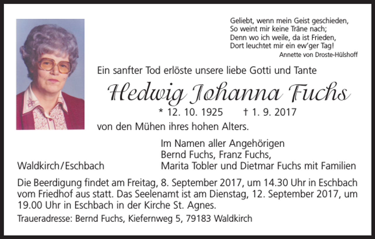 <p>Geliebt, wenn mein Geist geschieden,<br />So weint mir keine Träne nach;<br />Denn wo ich weile, da ist Frieden,<br />Dort leuchtet mir ein ew’ger Tag!</p><p>Annette von Droste-Hülshoff</p><p>Ein sanfter Tod erlöste unsere liebe Gotti und Tante</p><p>Hedwig Johanna Fuchs<br />* 12. 10. 1925 † 1. 9. 2017<br />von den Mühen ihres hohen Alters.</p><p>Waldkirch / Eschbach</p><p>Im Namen aller Angehörigen<br />Bernd Fuchs, Franz Fuchs,<br />Marita Tobler und Dietmar Fuchs mit Familien</p><p>Die Beerdigung findet am Freitag, 8. September 2017, um 14.30 Uhr in Eschbach<br />vom Friedhof aus statt. Das Seelenamt ist am Dienstag, 12. September 2017, um<br />19.00 Uhr in Eschbach in der Kirche St. Agnes.<br />Traueradresse: Bernd Fuchs, Kiefernweg 5, 79183 Waldkirch</p>