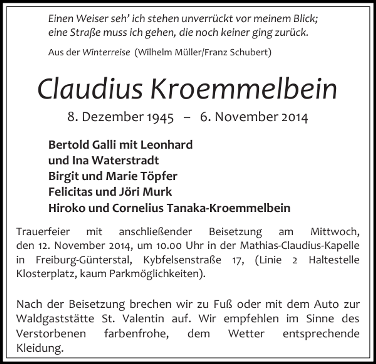 <p>Einen Weiser seh’ ich stehen unverrückt vor meinem Blick;<br />eine Straße muss ich gehen, die noch keiner ging zurück.<br />Aus der Winterreise (Wilhelm Müller/Franz Schubert)</p><p>Claudius Kroemmelbein<br />8. Dezember 1945 – 6. November 2014</p><p>Bertold Galli mit Leonhard<br />und Ina Waterstradt<br />Birgit und Marie Töpfer<br />Felicitas und Jöri Murk<br />Hiroko und Cornelius Tanaka-Kroemmelbein<br />Trauerfeier mit anschließender Beisetzung am Mittwoch,<br />den 12. November 2014, um 10.00 Uhr in der Mathias-Claudius-Kapelle<br />in Freiburg-Günterstal, Kybfelsenstraße 17, (Linie 2 Haltestelle<br />Klosterplatz, kaum Parkmöglichkeiten).</p><p>Nach der Beisetzung brechen wir zu Fuß oder mit dem Auto zur<br />Waldgaststätte St. Valentin auf. Wir empfehlen im Sinne des<br />Verstorbenen farbenfrohe,<br />dem Wetter entsprechende<br />Kleidung.</p>