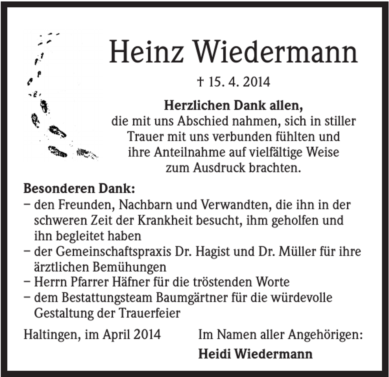 <p>Heinz Wiedermann<br />† 15. 4. 2014<br />Herzlichen Dank allen,<br />die mit uns Abschied nahmen, sich in stiller<br />Trauer mit uns verbunden fühlten und<br />ihre Anteilnahme auf vielfältige Weise<br />zum Ausdruck brachten.<br />Besonderen Dank:<br />– den Freunden, Nachbarn und Verwandten, die ihn in der<br />schweren Zeit der Krankheit besucht, ihm geholfen und<br />ihn begleitet haben<br />– der Gemeinschaftspraxis Dr. Hagist und Dr. Müller für ihre<br />ärztlichen Bemühungen<br />– Herrn Pfarrer Häfner für die tröstenden Worte<br />– dem Bestattungsteam Baumgärtner für die würdevolle<br />Gestaltung der Trauerfeier<br />Haltingen, im April 2014<br />Im Namen aller Angehörigen:<br />Heidi Wiedermann</p>