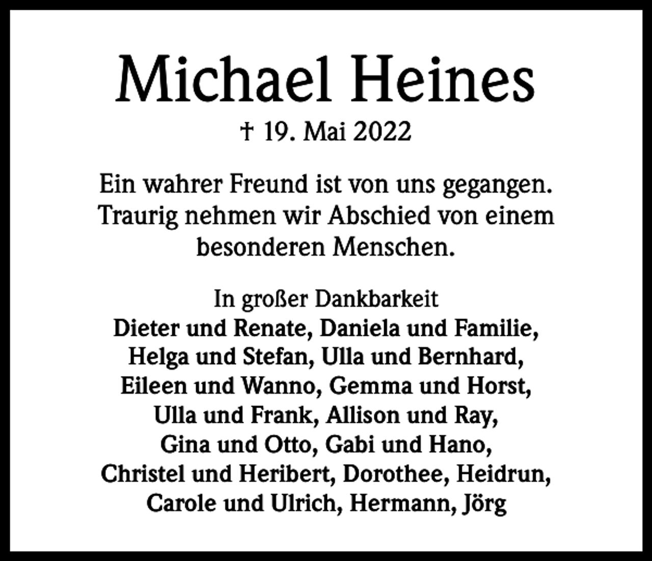 <p>Michael Heines<br />† 19. Mai 2022</p><p>Ein wahrer Freund ist von uns gegangen.<br />Traurig nehmen wir Abschied von einem<br />besonderen Menschen.<br />In großer Dankbarkeit<br />Dieter und Renate, Daniela und Familie,<br />Helga und Stefan, Ulla und Bernhard,<br />Eileen und Wanno, Gemma und Horst,<br />Ulla und Frank, Allison und Ray,<br />Gina und Otto, Gabi und Hano,<br />Christel und Heribert, Dorothee, Heidrun,<br />Carole und Ulrich, Hermann, Jörg</p>