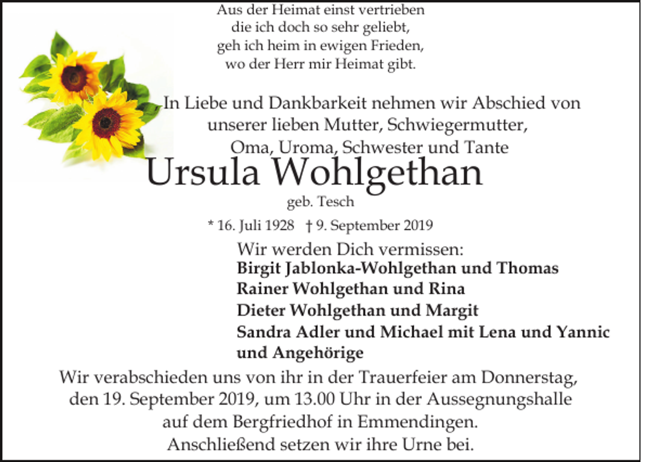 <p>Aus der Heimat einst vertrieben<br />die ich doch so sehr geliebt,<br />geh ich heim in ewigen Frieden,<br />wo der Herr mir Heimat gibt.</p><p>, In Liebe und Dankbarkeit nehmen wir Abschied von<br />unserer lieben Mutter, Schwiegermutter,<br />Oma, Uroma, Schwester und Tante</p><p>Ursula Wohlgethan<br />geb. Tesch</p><p>* 16. Juli 1928 † 9. September 2019</p><p>Wir werden Dich vermissen:<br />Birgit Jablonka-Wohlgethan und Thomas<br />Rainer Wohlgethan und Rina<br />Dieter Wohlgethan und Margit<br />Sandra Adler und Michael mit Lena und Yannic<br />und Angehörige<br />Wir verabschieden uns von ihr in der Trauerfeier am Donnerstag,<br />den 19. September 2019, um 13.00 Uhr in der Aussegnungshalle<br />auf dem Bergfriedhof in Emmendingen.<br />Anschließend setzen wir ihre Urne bei.</p>