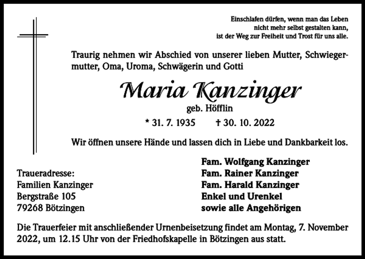 <p>Einschlafen dürfen, wenn man das Leben<br />nicht mehr selbst gestalten kann,<br />ist der Weg zur Freiheit und Trost für uns alle.</p><p>Traurig nehmen wir Abschied von unserer lieben Mutter, Schwiegermutter, Oma, Uroma, Schwägerin und Gotti</p><p>Maria Kanzinger<br />geb. Höfflin<br />* 31. 7. 1935 † 30. 10. 2022</p><p>Wir öffnen unsere Hände und lassen dich in Liebe und Dankbarkeit los.</p><p>Traueradresse:<br />Familien Kanzinger<br />Bergstraße 105<br />79268 Bötzingen</p><p>Fam. Wolfgang Kanzinger<br />Fam. Rainer Kanzinger<br />Fam. Harald Kanzinger<br />Enkel und Urenkel<br />sowie alle Angehörigen</p><p>Die Trauerfeier mit anschließender Urnenbeisetzung findet am Montag, 7. November<br />2022, um 12.15 Uhr von der Friedhofskapelle in Bötzingen aus statt.</p>