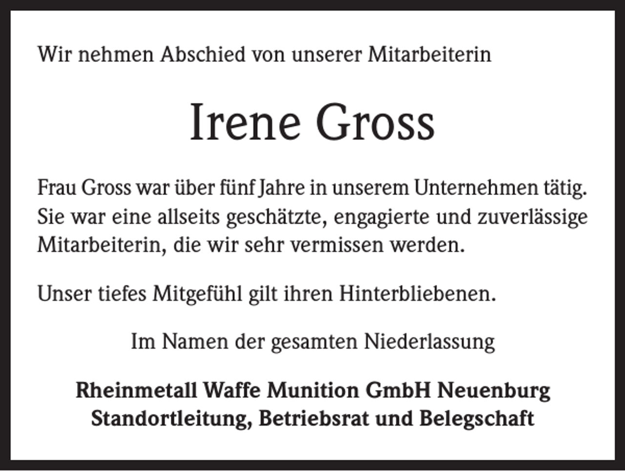 <p>Wir nehmen Abschied von unserer Mitarbeiterin</p><p>Irene Gross<br />Frau Gross war über fünf Jahre in unserem Unternehmen tätig.<br />Sie war eine allseits geschätzte, engagierte und zuverlässige<br />Mitarbeiterin, die wir sehr vermissen werden.<br />Unser tiefes Mitgefühl gilt ihren Hinterbliebenen.<br />Im Namen der gesamten Niederlassung<br />Rheinmetall Waffe Munition GmbH Neuenburg<br />Standortleitung, Betriebsrat und Belegschaft</p>