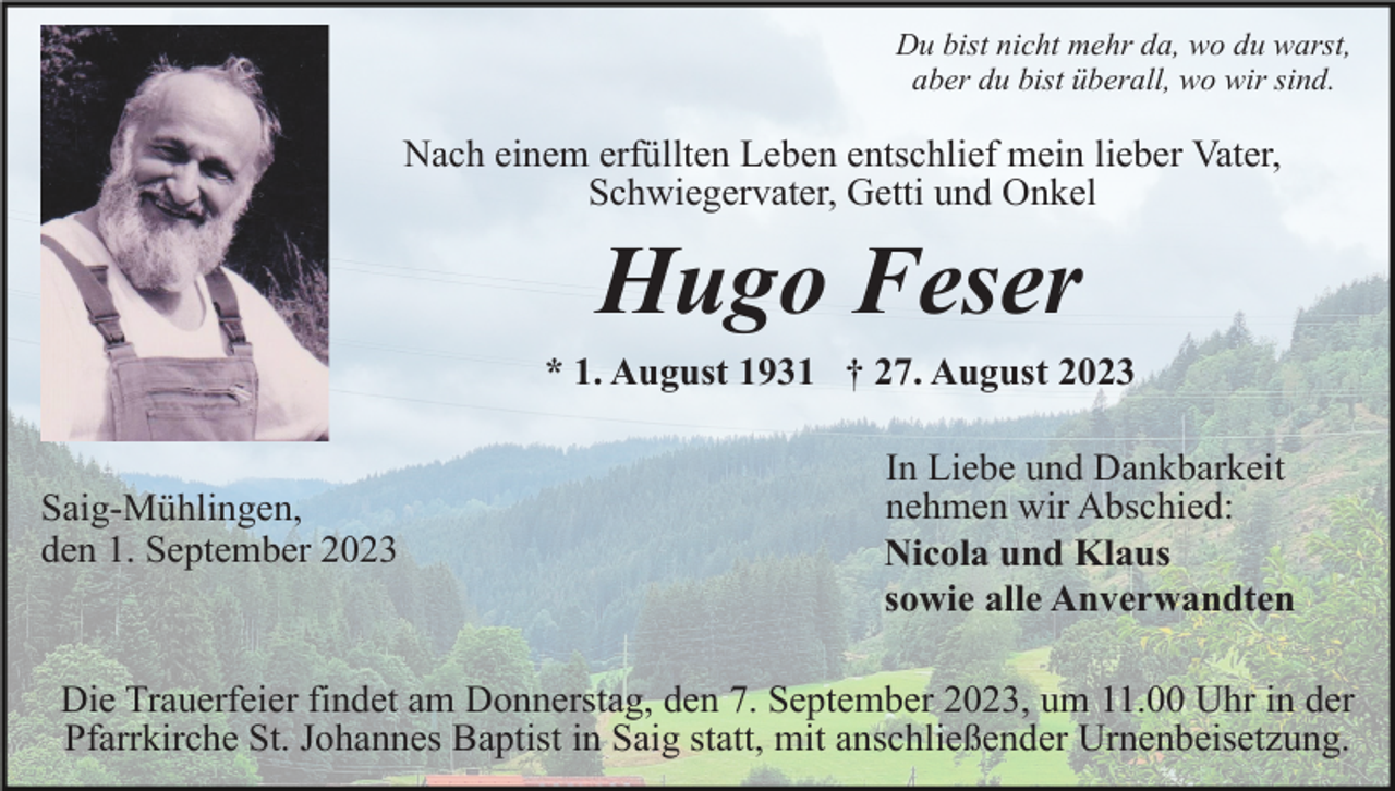 <p>Du bist nicht mehr da, wo du warst,<br />aber du bist überall, wo wir sind.</p><p>Nach einem erfüllten Leben entschlief mein lieber Vater,<br />Schwiegervater, Getti und Onkel</p><p>Hugo Feser<br />* 1. August 1931 † 27. August 2023</p><p>Saig-Mühlingen,<br />den 1. September 2023</p><p>In Liebe und Dankbarkeit<br />nehmen wir Abschied:<br />Nicola und Klaus<br />sowie alle Anverwandten</p><p>Die Trauerfeier findet am Donnerstag, den 7. September 2023, um 11.00 Uhr in der<br />Pfarrkirche St. Johannes Baptist in Saig statt, mit anschließender Urnenbeisetzung.</p>