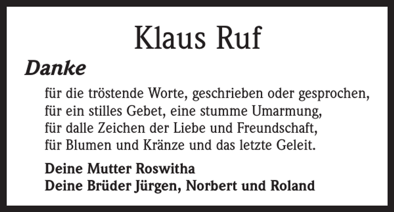 <p>Danke</p><p>Klaus Ruf</p><p>für die tröstende Worte, geschrieben oder gesprochen,<br />für ein stilles Gebet, eine stumme Umarmung,<br />für dalle Zeichen der Liebe und Freundschaft,<br />für Blumen und Kränze und das letzte Geleit.<br />Deine Mutter Roswitha<br />Deine Brüder Jürgen, Norbert und Roland</p>