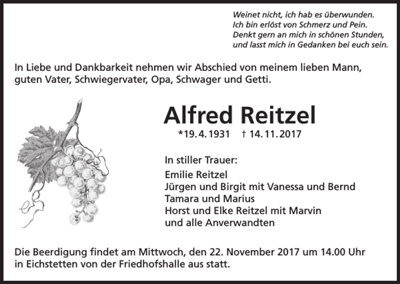 <p>Weinet nicht, ich hab es überwunden.<br />Ich bin erlöst von Schmerz und Pein.<br />Denkt gern an mich in schönen Stunden,<br />und lasst mich in Gedanken bei euch sein.</p><p>In Liebe und Dankbarkeit nehmen wir Abschied von meinem lieben Mann,<br />guten Vater, Schwiegervater, Opa, Schwager und Getti.</p><p>Alfred Reitzel<br />*19. 4. 1931</p><p>† 14. 11. 2017</p><p>In stiller Trauer:<br />Emilie Reitzel<br />Jürgen und Birgit mit Vanessa und Bernd<br />Tamara und Marius<br />Horst und Elke Reitzel mit Marvin<br />und alle Anverwandten<br />Die Beerdigung findet am Mittwoch, den 22. November 2017 um 14.00 Uhr<br />in Eichstetten von der Friedhofshalle aus statt.</p>