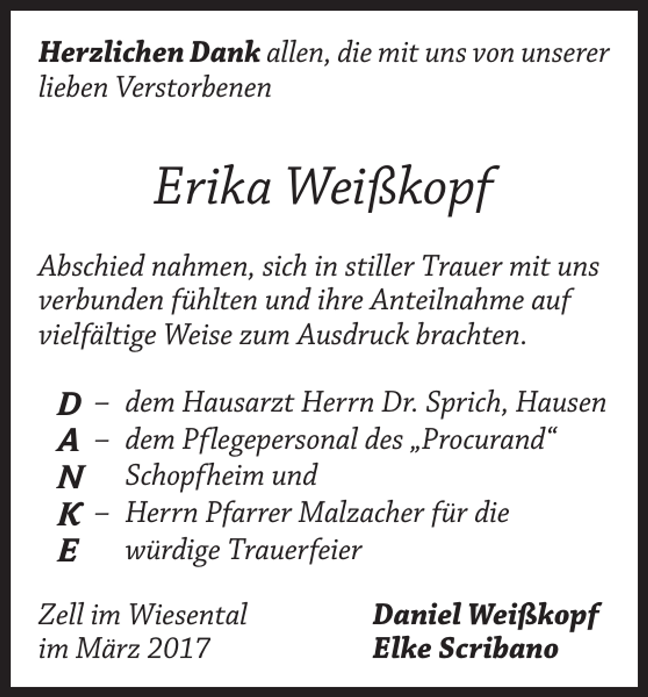 <p>Herzlichen Dank allen, die mit uns von unserer<br />lieben Verstorbenen</p><p>Erika Weißkopf<br />Abschied nahmen, sich in stiller Trauer mit uns<br />verbunden fühlten und ihre Anteilnahme auf<br />vielfältige Weise zum Ausdruck brachten.</p><p>D<br />A<br />N<br />K<br />E</p><p>– dem Hausarzt Herrn Dr. Sprich, Hausen<br />– dem Pflegepersonal des „Procurand“<br />Schopfheim und<br />– Herrn Pfarrer Malzacher für die<br />würdige Trauerfeier</p><p>Zell im Wiesental<br />im März 2017</p><p>Daniel Weißkopf<br />Elke Scribano</p>