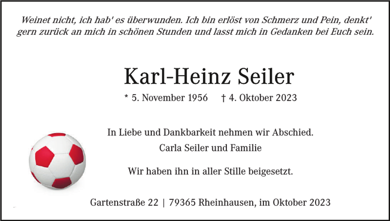 <p>Weinet nicht, ich hab' es überwunden. Ich bin erlöst von Schmerz und Pein, denkt'<br />gern zurück an mich in schönen Stunden und lasst mich in Gedanken bei Euch sein.</p><p>* 5. November 1956</p><p>† 4. Oktober 2023</p><p>In Liebe und Dankbarkeit nehmen wir Abschied.<br />Carla Seiler und Familie<br />Wir haben ihn in aller Stille beigesetzt.<br />Gartenstraße 22 | 79365 Rheinhausen, im Oktober 2023</p>