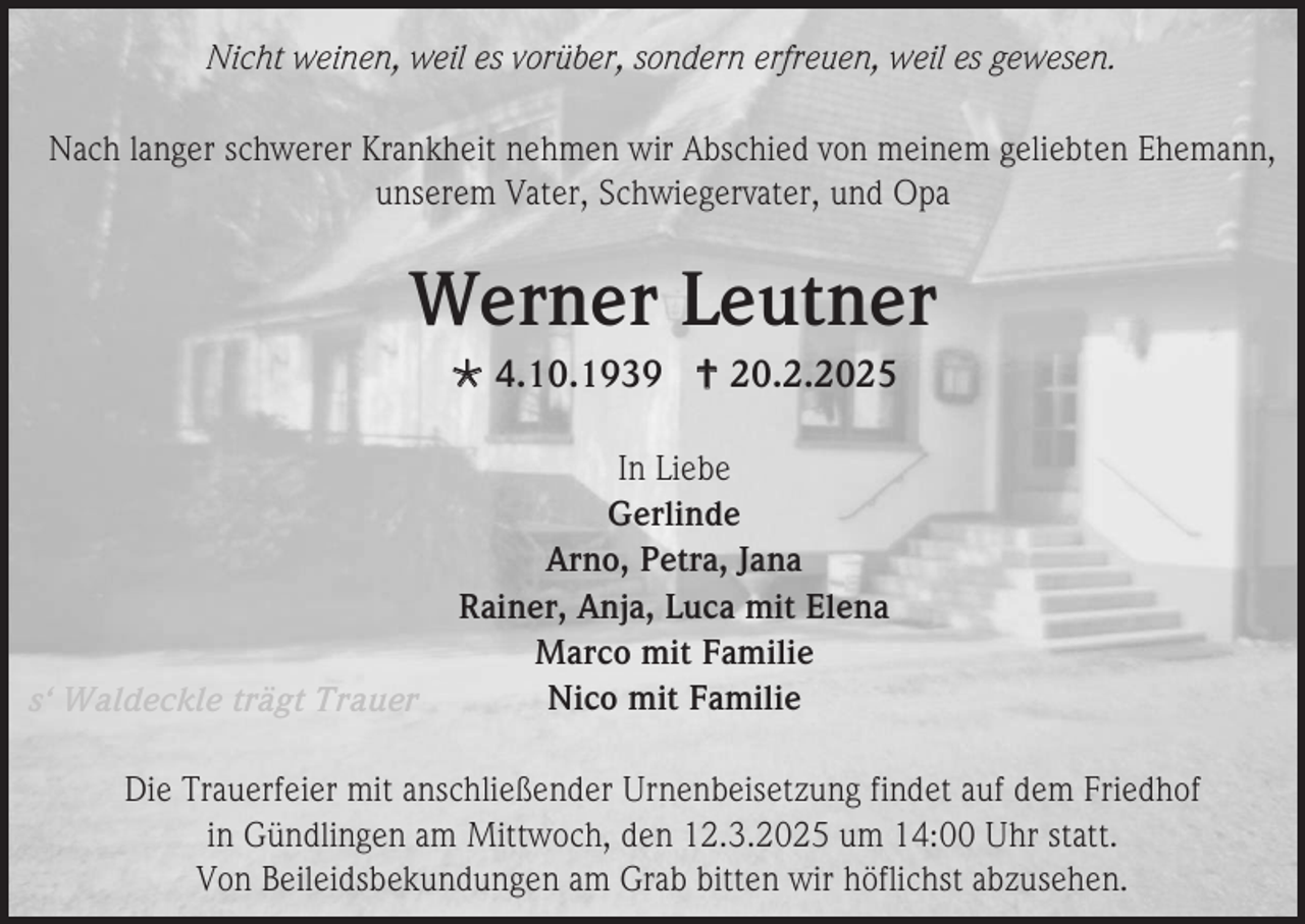 <p>Nicht weinen, weil es vorüber, sondern erfreuen, weil es gewesen.<br />Nach langer schwerer Krankheit nehmen wir Abschied von meinem geliebten Ehemann,<br />unserem Vater, Schwiegervater, und Opa</p><p>Werner Leutner<br /> 4.10.1939  20.2.2025</p><p>s‘ Waldeckle trägt Trauer</p><p>In Liebe<br />Gerlinde<br />Arno, Petra, Jana<br />Rainer, Anja, Luca mit Elena<br />Marco mit Familie<br />Nico mit Familie</p><p>Die Trauerfeier mit anschließender Urnenbeisetzung findet auf dem Friedhof<br />in Gündlingen am Mittwoch, den 12.3.2025 um 14:00 Uhr statt.<br />Von Beileidsbekundungen am Grab bitten wir höflichst abzusehen.</p>