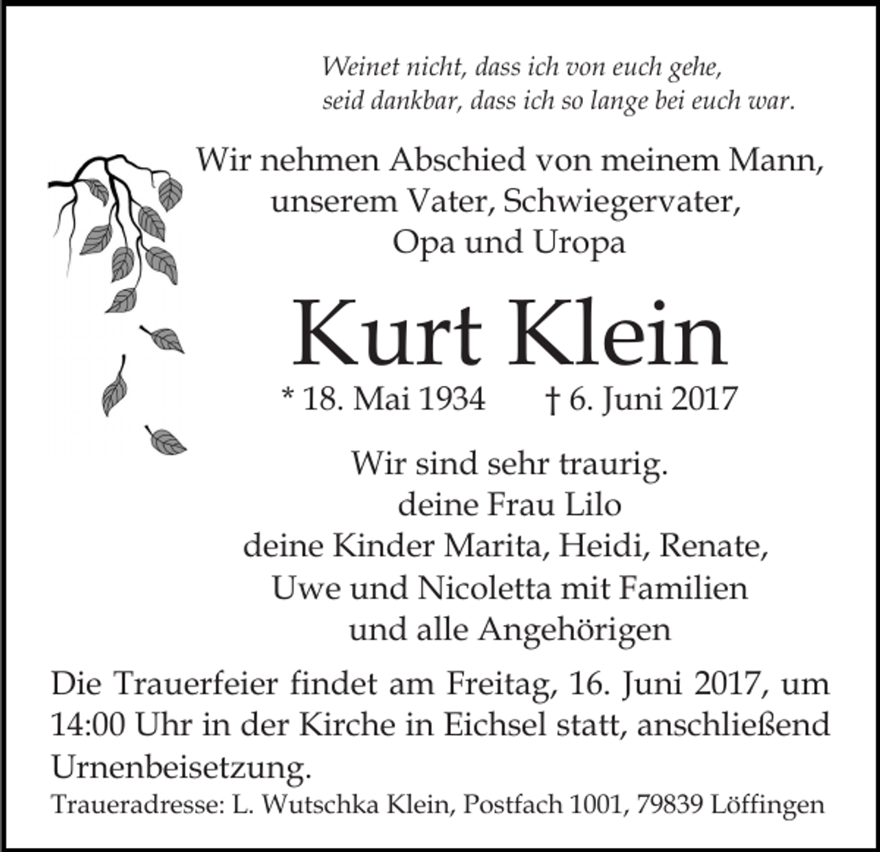 <p>Weinet nicht, dass ich von euch gehe,<br />seid dankbar, dass ich so lange bei euch war.</p><p>Wir nehmen Abschied von meinem Mann,<br />unserem Vater, Schwiegervater,<br />Opa und Uropa</p><p>Kurt Klein</p><p>* 18. Mai 1934</p><p>† 6. Juni 2017</p><p>Wir sind sehr traurig.<br />deine Frau Lilo<br />deine Kinder Marita, Heidi, Renate,<br />Uwe und Nicoletta mit Familien<br />und alle Angehörigen<br />Die Trauerfeier findet am Freitag, 16. Juni 2017, um<br />14:00 Uhr in der Kirche in Eichsel statt, anschließend<br />Urnenbeisetzung.<br />Traueradresse: L. Wutschka Klein, Postfach 1001, 79839 Löffingen</p>