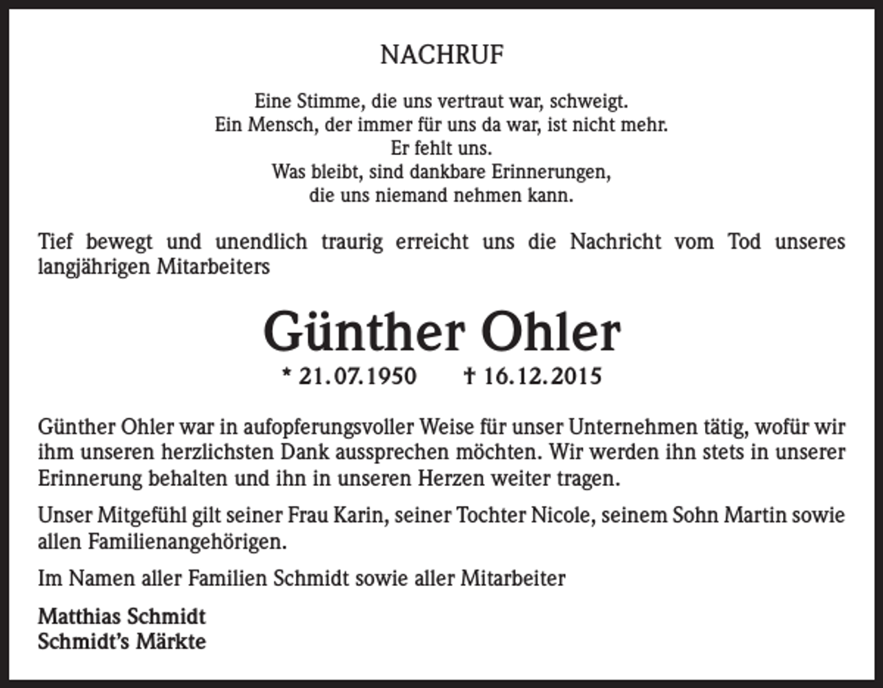 <p>NACHRUF<br />Eine Stimme, die uns vertraut war, schweigt.<br />Ein Mensch, der immer für uns da war, ist nicht mehr.<br />Er fehlt uns.<br />Was bleibt, sind dankbare Erinnerungen,<br />die uns niemand nehmen kann.</p><p>Tief bewegt und unendlich traurig erreicht uns die Nachricht vom Tod unseres<br />langjährigen Mitarbeiters</p><p>Günther Ohler<br />* 21. 07.1950 † 16.12. 2015</p><p>Günther Ohler war in aufopferungsvoller Weise für unser Unternehmen tätig, wofür wir<br />ihm unseren herzlichsten Dank aussprechen möchten. Wir werden ihn stets in unserer<br />Erinnerung behalten und ihn in unseren Herzen weiter tragen.<br />Unser Mitgefühl gilt seiner Frau Karin, seiner Tochter Nicole, seinem Sohn Martin sowie<br />allen Familienangehörigen.<br />Im Namen aller Familien Schmidt sowie aller Mitarbeiter<br />Matthias Schmidt<br />Schmidt’s Märkte</p>